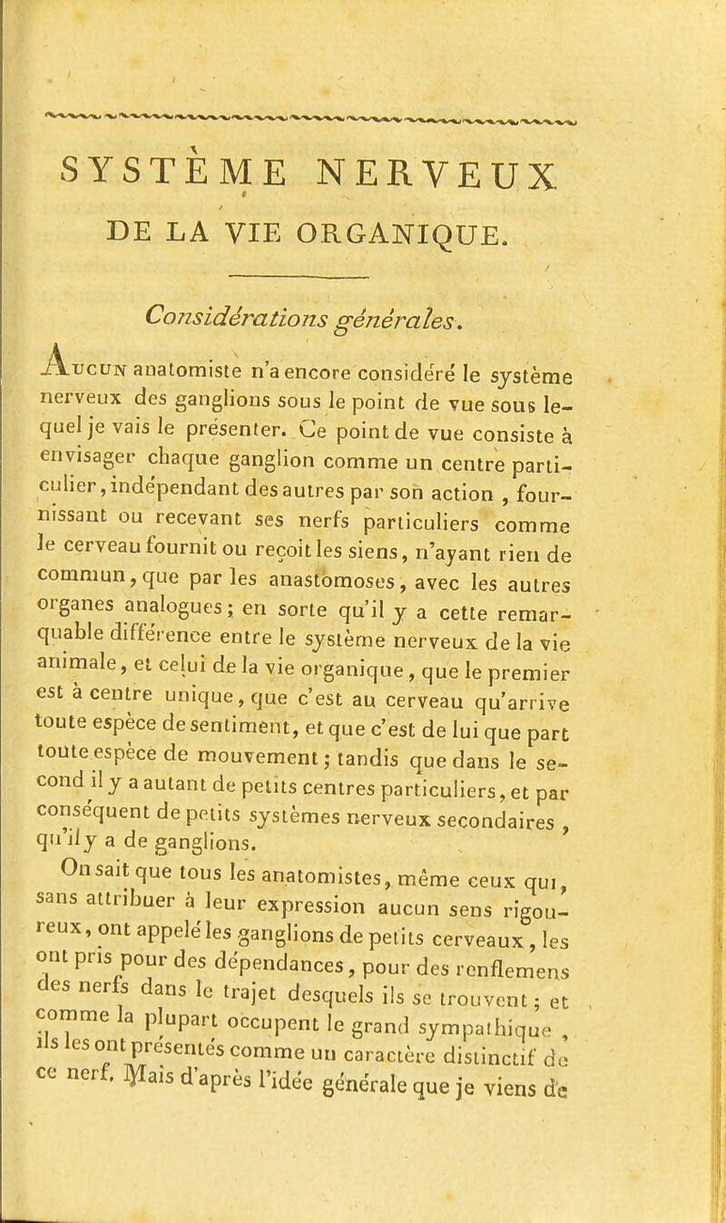 DE LA VIE ORGANIQUE. Considérations générales. Aucun anatomiste n'a encore considéré le système nerveux des ganglions sous le point de vue sous le- quel je vais le présenter. Ce point de vue consiste à envisager chaque ganglion comme un centre parti- culier, indépendant des autres par son action , four- nissant ou recevant ses nerfs particuliers comme le cerveau fournit ou reçoit les siens, n'ayant rien de commun, que parles anastomoses, avec les autres organes analogues; en sorte qu'il j a cette remar- quable différence entre le système nerveux de la vie animale, et celui de la vie organique, que le premier est à centre unique, que c'est au cerveau qu'arrive toute espèce de sentiment, et que c'est de lui que part toute espèce de mouvement ; tandis que dans le se- cond il y a autant de petits centres particuliers, et par conséquent de petits systèmes nerveux secondaires , qu'il y a de ganglions. On sait que tous les anatomistes, m.ême ceux qui, sans attribuer à leur expression aucun sens rigou- reux, ont appeléles ganglions de petits cerveaux , les ont pris pour des dépendances, pour des renflemens des nerfs dans le trajet desquels ils se trouvent; et comme la plupart occupent le grand sympathique , Ils les om présentés comme un caractère disiinctif de ce nerf, ^ais d'après l'idée générale que je viens de