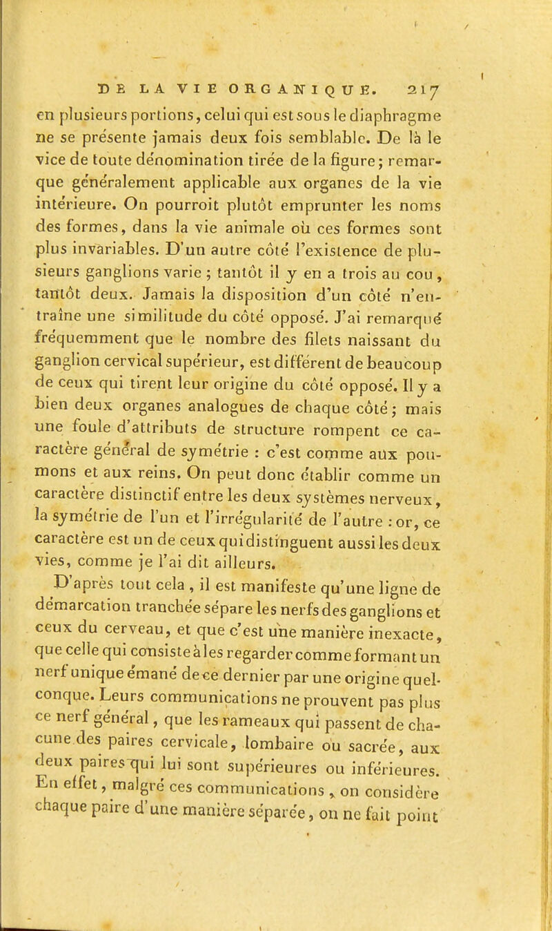 en plusieurs portions, celui qui est sous le diaphragme ne se présente Jamais deux fois semblable. De là le vice de toute dénomination tirée de la figure ; remar- que généralement applicable aux organes de la vie intérieure. On pourroit plutôt emprunter les noms des formes, dans la vie animale oii ces formes sont plus invariables. D'un autre côté l'existence de plu- sieurs ganglions varie ; tantôt il y en a trois au cou , tantôt deux. Jamais la disposition d'un côté n'en- traîne une similitude du côté opposé. J'ai remarqué fréquemment que le nombre des filets naissant du ganglion cervical supérieur, est différent de beaucoup de ceux qui tirent leur origine du côté opposé. Il y a bien deux organes analogues de chaque côté; mais une foule d'attributs de structure rompent ce ca- ractère général de symétrie : c'est comme aux pou- mons et aux reins. On peut donc étabhr comme un caractère disiinctif entre les deux systèmes nerveux, la symétrie de l'un et l'irrégularité de l'autre :or, ce caractère est un de ceux qui distinguent aussi les deux vies, comme je l'ai dit ailleurs. D'après tout cela , il est manifeste qu'une ligne de démarcation tranchée sépare les nerfs des ganglions et ceux du cerveau, et que c'est une manière inexacte, que celle qui consisteàles regardercommeformantun nerf unique émané dece dernier par une origine quel- conque. Leurs communications ne prouvent pas plus ce nerf général, que les rameaux qui passent de cha- cune des paires cervicale, lombaire ou sacrée, aux deux pairesTjui lui sont supérieures ou inférieures. En effet, malgré ces communications ^ on considère chaque paire d'une manière séparée, on ne fait point