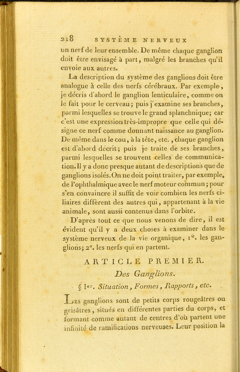 un nerf de leur ensemble. De même chaque ganglion doit être envisagé à part, malgré les branches qu'il envoie aux autres. La description du système des ganglions doit être analogue à celle des nerfs cérébraux. Par exemple, je décris d'abord le ganglion lenticulaire, comme on le fait pour le cerveau; puis j'examine ses branches, parmi lesquelles se trouve le grand splanchnique; car c'est une expression très-impropre que celle qui dé- signe ce nerf comme donnant naissance au ganglion. De même dans le cou, à la tête, etc. , chaque ganglion est d'abord décrit ; puis je traite de ses branches, parmi lesquelles se trouvent celles de communica- tion.ll y a donc presque autant de descriptions que de ganglions isolés.On ne doit point traiter, par exemple, de l'ophtlialmique avec le nerf moteur commun ; pour s'en convaincre il suffit de voir combien les nerfs ci- liaires diffèrent des autres qui, appartenant à la vie animale, sont aussi contenus dans l'orbite. D'après tout ce que nous venons de dire, il est évident qu'il y a deux choses à examiner dans le système nerveux de la vie organique, les gan- glions j 2°. les nerfs qui en partent. ARTICLE PREMIER. Des Ganglions, ^l^^. Situation, Formes, Piapports, etc. Ijes ganglions sont de petits corps rougeâtres ou grisâtres, situés en différentes parties du corps, et formant comme autant de centres d'oii parlent une infiuilé de ramificallons nerveuses. Leur position la