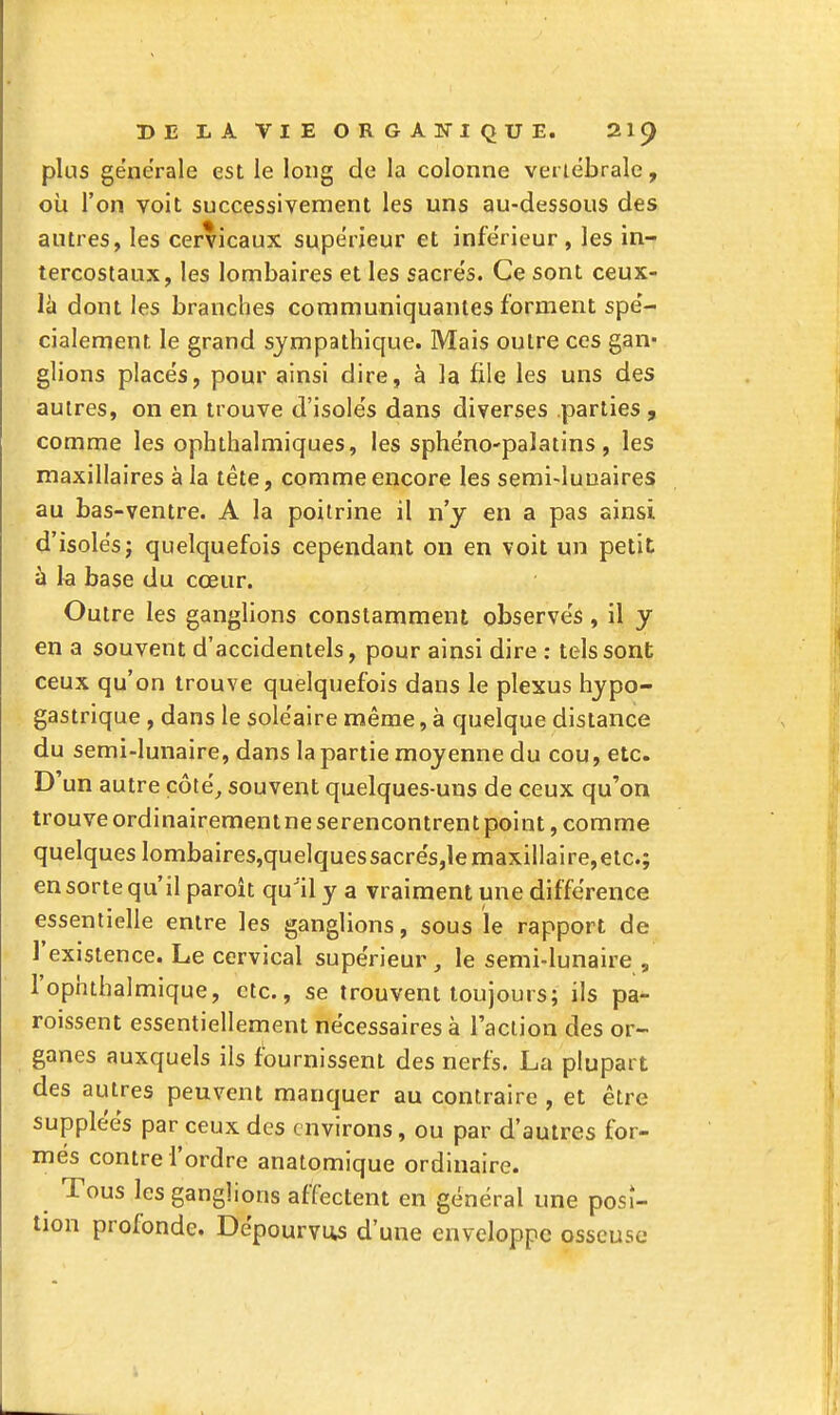 plus générale est le long de la colonne verlébrale, où l'on voit successivement les uns au-dessous des antres, les cervicaux supérieur et inférieur, les in- tercostaux, les lombaires et les sacrés. Ce sont ceux- là dont les branches communiquantes forment spé- cialement le grand sympathique. Mais outre ces gan- glions placés, pour ainsi dire, à la file les uns des autres, on en trouve d'isolés dans diverses parties, comme les ophthalmiques, les sphéno-palatins , les maxillaires à la tête, comme encore les semi-luuaires au bas-ventre. A la poitrine il n'y en a pas ainsi d'isolés j quelquefois cependant on en voit un petit à la base du cœur. Outre les ganglions constamment observés, il y en a souvent d'accidentels, pour ainsi dire : tels sont ceux qu'on trouve quelquefois dans le plexus hjpo- gastrique , dans le soléaire même, à quelque dislance du semi-lunaire, dans la partie moyenne du cou, etc. D'un autre côté^ souvent quelques-uns de ceux qu'on trouve ordinairement ne serenconlrent point, comme quelques lombaires,quelquessacrés,lemaxillaire,etc.; en sorte qu'il paroît qu'il y a vraiment une différence essentielle entre les ganglions, sous le rapport de l'existence. Le cervical supérieur , le semi-lunaire , l'ophthalmique, etc., se trouvent toujours; ils pa- roissent essentiellement nécessaires à l'action des or- ganes auxquels ils fournissent des nerfs. La plupart des autres peuvent manquer au contraire , et être suppléés par ceux des environs, ou par d'autres for- més contre l'ordre anatomique ordinaire. Tous les ganglions affectent en général une posi- tion profonde. Dépourvus d'une enveloppe osseuse