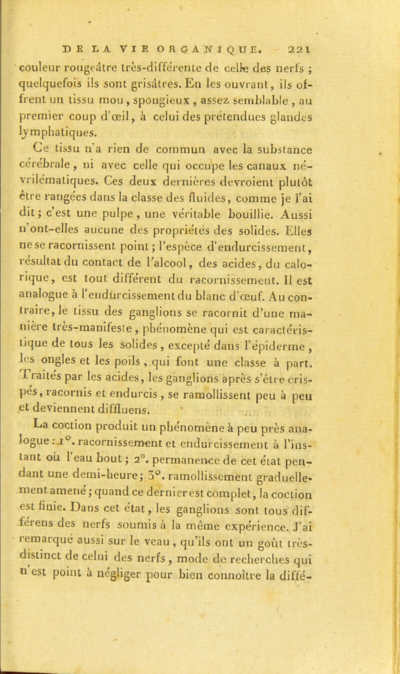 couleur rougeâtre Irès-differenie de celle des nerfs ; quelquefois ils sont grisâtres. En les ouvrant, ils of- frent un tissu mou, spongieux , assez semblable , au premier coup d'œil, à celui des prétendues glandes lymphatiques. Ce tissu n'a rien de commun avec la substance ce're'brale, ni avec celle qui occu'pe les canaux ne- vrilëmatiques. Ces deux dernières devroient plutôt être rangées dans la classe des fluides, comme je l'ai dit ; c'est une pulpe, une véritable bouillie. Aussi n'ont-elles aucune des propriétés des solides. Elles ne se racornissent point ; l'espèce d'endurcissement, résultat du contact de Talcool, des acides, du calo- rique, est tout différent du racornissement. Il est analogue à l'endlircissement du blanc d'œuf. Au con- traire, le tissu des ganglions se racornit d'une ma- nière très-manifesie, phénomène qui est caractéris- tique de tous les solides , excepté dans l'épiderme , les ongles et les poils , qui font une classe à part. Traités par les acides, les ganglions après s'être cris- pés, racornis et endurcis , se ramollissent peu à peu et deviennent diffluens. La coction produit un phénomène à peu près ana- logue racornissement et endurcissement à l'ins- tant où l'eau bout ; 2°. permanence de cet éiat pen- dant une demi-heure; 3°. ramollissement graduelle- ment amené; quand ce dernierest complet, la coction est finie. Dans cet état, les ganglions sont tous dif- férens des nerfs soumis à la même expérience. J'ai remarqué aussi sur le veau, qu'ils ont un goût iros- distinct de celui des nerfs, mode de recherches qui n'est point à négliger pour bien connoître la diffé-