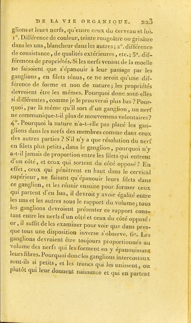 glionsel leurs nerfs, qu'euire ceux du cerveau et lui. 1°. Différence de couleui-, teinte rougeâtre ou grisdire dans les uns, blancheur dans les autres ; 2. différence de consistance, de qualités extérieures, etc.; 3°. dif- férences de propriétés. Si les nerfs venant de la moelle ne faisoient que s'épanouir à leur passage par les ganglions, en filets ténus, ce ne seroit qu'une dif- férence de forme et non de nature; les propriétés devroient être les mêmes. Pourquoi donc sont-elles si différentes, comme je le prouverai plus bas ? Pour- quoi , par là même qu'il son d'un ganglion , un nerf ne communique-t-il plus de mouveniens volontaires? 4°. Pourquoi la nature n'a-t-elle pas placé les gan- glions dans les nerfs des membres comme dans ceux des autres parties ? S'il n'y a que résolution du nerf en filets plus petits,dans le ganglion , pourquoi n'j a-t-il jamais de proportion entre les filets qui entrent d'un côté, et ceux qui sortent du côté opposé? En effet, ceux qui pénètrent en haut dans le cervical supérieur, ne faisant qu'épanouir leurs filets dms ce ganglion, et les réunir ensuite pour former ceux qui partent d'en bas, il devroity avoir égalité entre les uns et les autres sous le rapport du volume; tous los ganglions devroient présenter ce rapport cons- tant entre les nerfs d'un côié et ceux du côté opposé : or, il suffit de les examiner pour voir que dans pres- que tous une disposition inverse s'observe. 60. Les ganglions devroient être toujours proportionnés au volume des nerfs qui les forment en y épanouissant leurs fibres. Pourquoi donc le. ganglions intercostaux sont-ils SI petits, et les troncs qui les unissent, ou plutôt qui leur donneat naissance et qui en partent