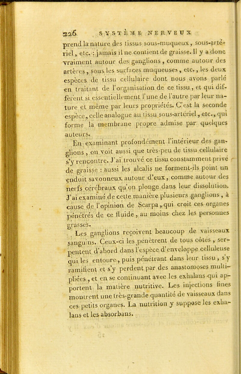 t .526 SV.STiTMJP; NERVEUX prend la nature des tissus sous-muqueux, sous-grié- riel ^ etp. : Jamais il ne coatient de graisse. Il y a donc vraiment autour des ganglions, comme autour des artères , sous les surfaces muqueuses , etc., les deux espèces de lissu cellulaire dont nous avons parlé en traitant de l'organisation de ce tissu , et qui dif- fèrent si essentiellement l'une de l'autre par leur na- ture et même par leurs propriétés. C'est la seconde espèce, celle analogue au lissu sous-artériel, etc., qui forme la membrane propre admise par quelques auteurs^ En examinant profondément l'intérieur des gan- gjions , on voit aussi que très-peu de tissu cellulaire s'y rencontre. J'ai trouvé ce tissu constamment privé - de graisse : aussi les alcalis ne forment-ils point un -(çnduit savonneux autour d'eux, comme autour des nerfs,cérébraux qu'on plonge dans leur dissolution. J'ai examiné de cette manière plusieurs ganglions, à cause de l'opinion de Scarpa, qui croit ces organes jDenétrés de ce fluide, au moins chez les personnes grasses. Les ganglions reçoivent beaucoup de vaisseaux sanguins. Ceux-ci les ^pénètrent de tous cotes , ser- pentçnt d'abord dans l'espèce d'enveloppe celkileuse qui les entoure , puis pénétrant dans leur tissu , s'y ramifient et s'y perdent par des anastomoses multi- pliées , et en se continuant avec les exlialans -qui ap- portent la matière nutritive. Les injections fines montrent une très-grande quantité de vaisseaux dans ces petits organes. La nutrition y suppose les exlia- lans et les absorbans.