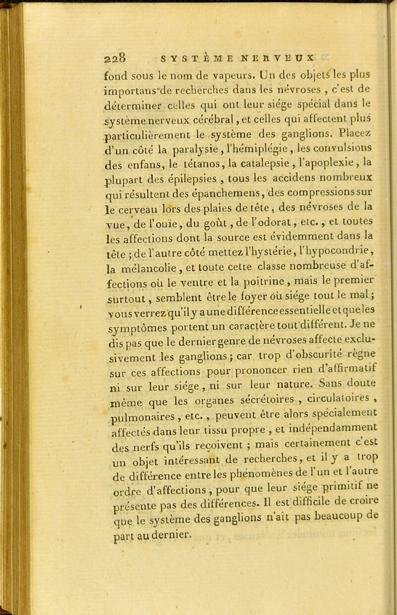 fond SOUS le nom de vapeurs. Un des objets les plus importans^de recherches dans les névroses , c'est de déterminer celles qui ont leur siège spécial dans le système nerveux cérébral, et celles qui atfeclent plus particulièrement le système des ganglions. Placez d'un côté la paralysie , l'hémiplégie, les convulsions des enfans, le tétanos, la catalepsie , l'apoplexie, la plupart des épilepsies , tous les accidens nombreux qui résultent des épanchemens, des compressions sur le cerveau lors des plaies de tête, des névroses de la •vue, de l'ouïe, du goût, de l'odorat, etc., et toutes les affections dont la source est évidemment dans la lêle ; de Vautre côté mettez, l'hystérie, l'hypocondrie, la mélancolie , et toute cette classe nombreuse d'af- fections oîi le ventre et la poitrine, mais le premier surtout, semblent être le foyer où siège tout le mal; vous verrez qu ily a une différence essentielle et que les symptômes portent un caractère tout différent. Je ne dis pas que le dernier genre de névroses affecte exclu- sivement les ganglions j car trop d'obscurité règne sur ces affections pour prononcer rien d'affirmatif ni sur leur siège, ni sur leur nature. Sans doute même que les organes sécrétoires , circulatoires , pulmonaires , etc., peuvent être alors spécialement affectés dans leur tissu propre , et indépendamment des nerfs qu'ils reçoivent ; mais certainement c'est un objet intéressant de recherches, et ily a trop de différence entre les phénomènes de l'un et l'autre ordre d'affections, pour que leur siège primitif ne présente pas des différences. Il est difficile de croule que le système des ganglions n'ait pas beaucoup de part au dernier. 1
