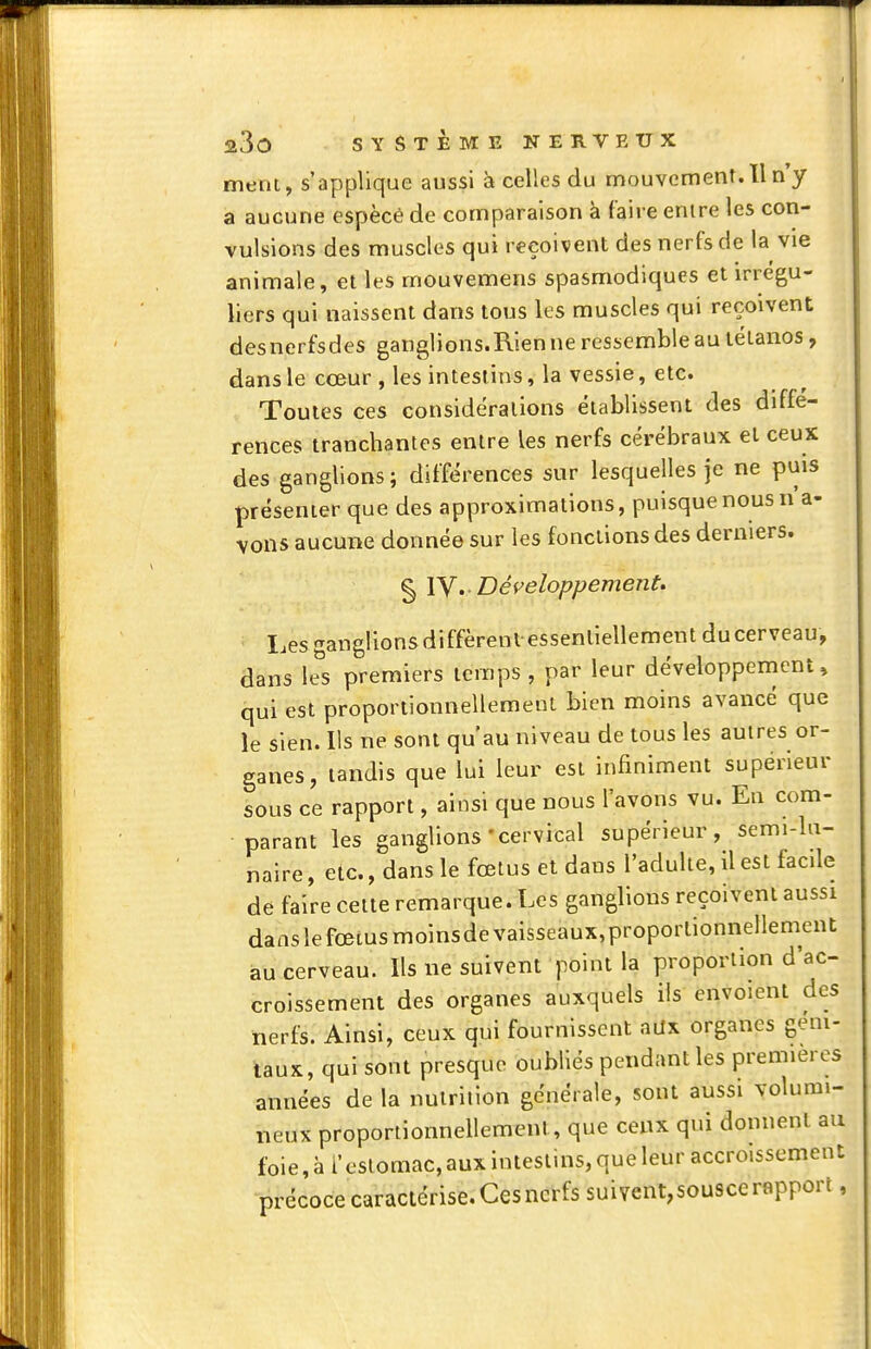 ment, s'applique aussi à celles du mouvement. Il n'y a aucune espècé de comparaison à l'aire entre les con- vulsions des muscles qui reçoivent des nerfs de la vie animale, et les mouvemens spasmodiques et irrégu- liers qui naissent dans tous les muscles qui reçoivent desnerfsdes ganglions.Rien ne ressemble au tétanos, dans le cœur , les intestins, la vessie, etc. Toutes ces considéralions établissent des diffé- rences tranchantes entre les nerfs cérébraux et ceux des ganglions ; différences sur lesquelles je ne puis présenter que des approximations, puisque nous n'a- vons aucune donnée sur les fonctions des derniers. ^ ly. Déf^eloppement. Lesganglionsdiffèrentessenliellementducerveau, dans le^s premiers temps , par leur développement, qui est proportionnellement bien moins avancé que le sien. Ils ne sont qu'au niveau de tous les autres or- ganes, tandis que lui leur est infiniment supérieur sous ce rapport, ainsi que nous l'avons vu. En com- parant les ganglions-cervical supérieur, semi-ln- naire, etc., dans le fœtus et dans l'adulte, il est facile de faire celte remarque. Les ganglions reçoivent aussi danslefœiusmoinsdevaisseaux,proporlionnellement au cerveau. Ils ne suivent point la proportion d'ac- croissement des organes auxquels ils envoient des nerfs. Ainsi, ceux qui fournissent aax organes gem- taux, qui sont presque oubliés pendant les premières années de la nutrition générale, sont aussi volumi- neux proportionnellement, que ceux qui donnent au foie,à i'cslomac,auxintestins,queleur accroissement précoce caractérise. Ces nerfs suivent,sou9ce rapport,