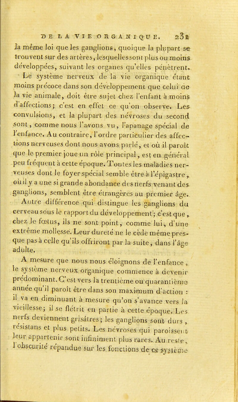 Ja même loi que les ganglions , quoique la plupart se trouvent sur des artères, lesquellessontplus ou moins de'veloppe'es, suivant les organes qu'elles pénètrent. Le système nerveux de la vie organique e'tant moins pre'coce dans son développement que celui ae la vie animale, doit être sujet chez l'enfant à moins d'affections; c'est en effet ce qu'on observe. Les convulsions, et la plupart des névroses du second sont, comme nous l'ai^'ons vu, l'apanage spécial de lenfance. Au contraire, l'ordre particulier des affec- tions nerveuses dont nous avons parlé, et où il paroît que le premier joue un rôle principal, est en général peu fréquent à cette époque. Toutes les maladies ner- veuses dont le foyer spécial semble cire à l'épigastre oiijly a une si grande abondance des nerfs venant des ganglions, semblent être étrangères au premier âge.. Autre différence qui distingue les ganglions du cerveau sous le rapport du dcWeloppement; c'est que, chez le fœtus, ils ne sont point, comme lui, d'une extrême mollçsse. Leur dureté ne le cède même pres- que pas à celle qu'ils offriront par la suite, dans l'âge adulte. A mesure que nous nous éloignons de l'enfance , le système nerveux organique commence à devenir prédommant. C'est vers la trentième ou quarantième année qu'il paroît être dans son maximum d'action : il va en diminuant à mesure qu'on s'avance vers la vieillesse; il se flétrit en partie à cette époque. Les nerfs deviennent grisâtres; les ganglions sont durs , resisians et plus petits. Les névroses qui paroissent leur appartenir sont infiniment plus rares. Au resie,