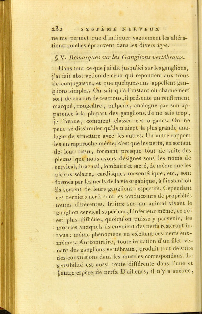 ne me permet que d'indiquer vaguement les altéra- tions qu'elles éprouvent dans les divers âges. § V. Remarques sur les Ganglions vertébraux» Dans tout ce que j'ai dit jusqu'ici sur les ganglions, j'ai fait abstraction de ceux qui répondent aux trous de conjugaison, et que quelques-uns appellent gan- glions simples. On sait qu'à l'instant oui chaque nerf sort de chacun de ces trous, il présente un renflement marqué, rougeâlre , pulpeux, analogue par son ap- parence à la plupart des ganglions. Je ne sais trop, je l'avoue, comment classer ces organes. On ne peut se dissimuler qu'ils n'aient la plus grande ana- logie de structure avec les autres. Un autre rapport les en rapproche même; c'est que les nerfs, en sortant de; leur'tissu, forment presque tout de suite des plexus que nous avons désignés sous les noms de cervical, brachial, lombaire et sacré, de même que les plexus solaire, cardiaque, mésentérique, etc., sont ' formés par les nerfs de la vie organique, à l'instant oii ils sortent de leurs ganglions respectifs. Cependant ces derniers nerfs sont les conducteurs de propriétés toutes différentes. Irritez sur un animal vivant le ganglion cervical supérieur,l'inférieur même, ce qui ■ est plus difficile, quoiqu'on puisse y parvenir, les • muscles auxquels ils envoient des nerfs resteront in- tacts : même phénomène en excitant ces nerfs eux- mêmes. Au contraire, toute irritation d'un filet ve- nant des ganglions vertébraux , produit tout de suue des convulsions dans les muscles correspondans. La sensibilité est aussi toute différente dans l'une et Vautre espèce de nerfs. D'ailleurs, il n'y a aucune,