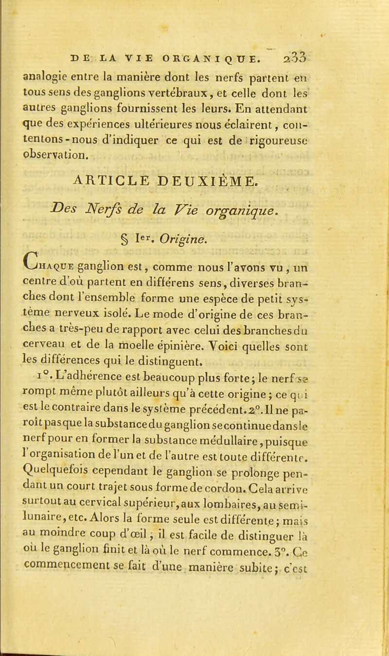 analogie entre la manière dont les nerfs partent en tous sens des ganglions vertébraux, et celle dont les autres ganglions fournissent les leurs. En attendant que des expériences ulte'rieures nous éclairent, con- tentons-nous d'indiquer ce qui est de rigoureuse observation. ARTICLE DEUXIÈME. Des Nerfs de la Vie organique. § 1er, Origine. Chaque ganglion est, comme nous l'avons vu , un centre d'où partent en différens sens, diverses bran- ches dont l'ensemble forme une espèce de petit sys- tème nerveux isolé. Le mode d'origine de ces bran- ches a très-peu de rapport avec celui des branches du cerveau et de la moelle épinière. Voici quelles sont les différences qui le distinguent. 1°. L'adhérence est beaucoup plus forte; le nerf se rompt même plutôt ailleurs qu'à cette origine ; ce qui est le contraire dans le système précédent.2°. Il ne pa- roîtpasquelasubstanceduganghonsecontinuedansle nerf pour en former la substance médullaire, puisque l'organisation de l'un et de l'autre est toute différente. Quelquefois cependaut le ganglion se prolonge pen- dant un court trajet sous forme de cordon. Gela arrive surtout au cervical supérieur, aux lombaires, au semi- lunaire, etc. Alors la forme seule est différente; mais au moindre coup d'œil, il est facile de distinguer là où le ganglion finit et là où le nerf commence. 3. Ce commencement se fait d'une manière subite; c'est