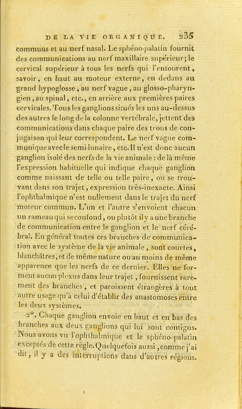 communs et au nerf nasal. Le sphe'no-palaiin fournit des communications au nerf maxillaire supérieur; le cervical supérieur à tous les nerfs qui l'entourent, savoir, en haut au moteur externe, en dedans au grand hypoglosse , au nerf vague, au glosso-pharjn- gien, au spinal, etc., en arrière aux premières paires cervicales. Tous les ganglionssiiués les uns au-dessus des autres le long de la colonne verte'brale, jettent des communications dans chaque paire des trous de con- jugaison qui leur correspondent. Le nerf vague com- munique avecle semi-lunaire, etc. Il n'est donc aucun ganglion isolé des nerfs de la vie animale : de là même l'expresiion habituelle qui indique chaque ganglion comme naissant de telle ou telle paire, ou se trou- vant dans son trajet, expression très-inexacte. Ainsi l'ophihalmique n'est nullement dans le trajet du nerf moteur commun. L'un et l'autre s'envoient chacun un rameau qui seconfond, ou plutôt ilj a une branche de communication entre le ganglion et le nerf ce'ré- bral. En général toutes ces branches de communica- tion avec le syslème de la vie animale , sont courtes, blanchâtres, et de même nature ou au moins de même apparence que les nerfs de ce dernier. Elles ne for- ment aucun plexus dans leur trajet , fournissent rare- ment des branches , et paroissent étrangères à tout autre usage qu'à celui d'établir des anastomoses entre les deux systèmes. 2°. Chaque ganglion envoie en haut et en bas des branches aux deux Ganglions qui lui sont coniigus. Nous avons vu l'ophihalmique et le sphéno-palatin exceptés de cette règle.Quelquefois aussi,comme j'ai (lit; il y a des intfcrruplions dans d'autres régions. 1