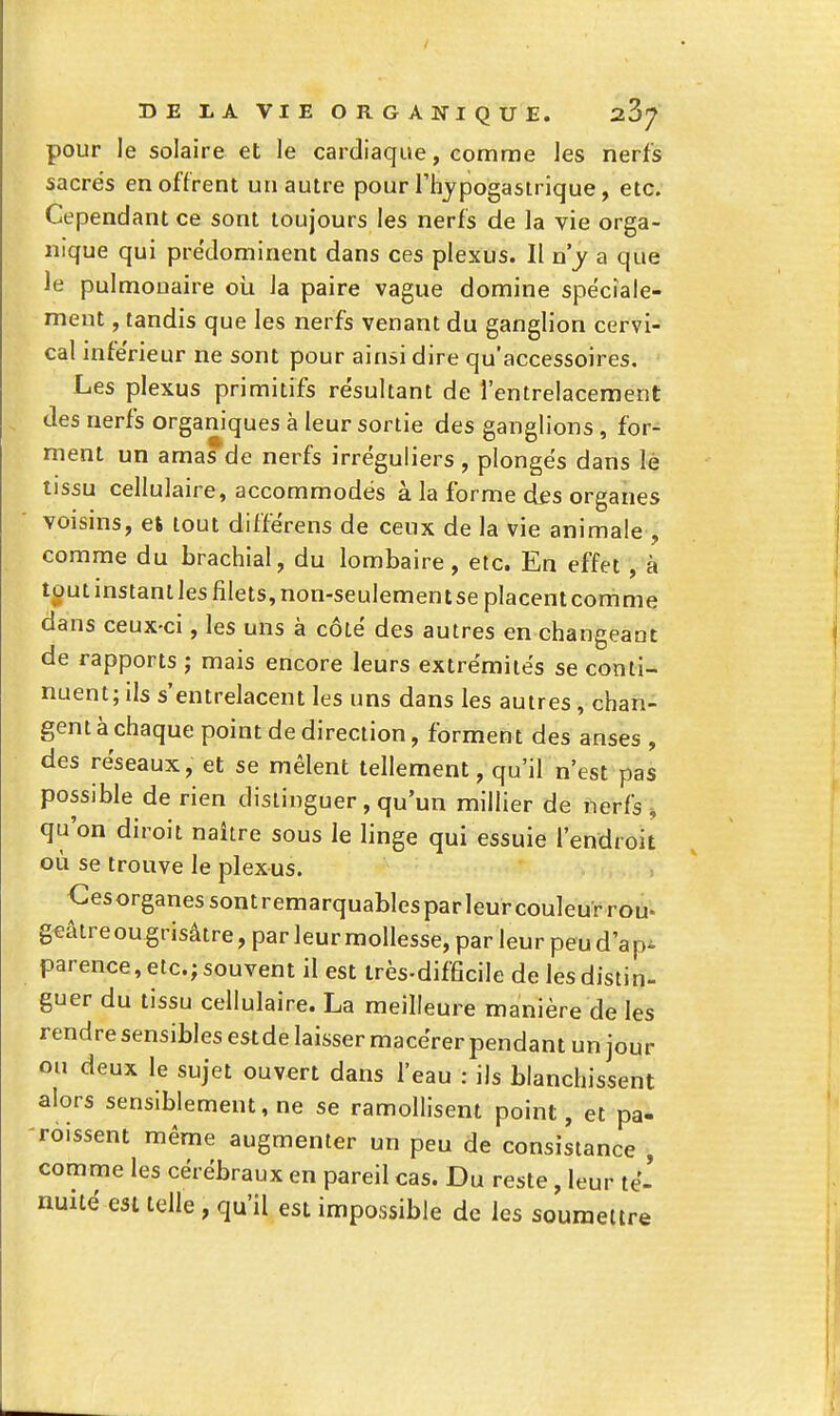 pour le solaire et le cardiaque, comme les nerfs sacrés en offrent un autre pour l'hypogasirique, etc. Cependant ce sont toujours les nerfs de la vie orga- nique qui prédominent dans ces plexus. Il n'y a que le pulmonaire où la paire vague domine spéciale- ment , tandis que les nerfs venant du ganglion cervi- cal inférieur ne sont pour ainsi dire qu'accessoires. Les plexus primitifs résultant de l'entrelacement des nerfs organiques à leur sortie des ganglions , for- ment un amas de nerfs irréguliers , plongés dans lé tissu cellulaire, accommodés à la forme des organes voisins, es tout différens de ceux de la vie animale , comme du brachial, du lombaire, etc. En effet , à tout instant les filets, non-seulement se placent comme dans ceux-ci, les uns à côté des autres en changeant de rapports ; mais encore leurs extrémités se conti- nuent; ils s'entrelacent les uns dans les autres, chan- gent à chaque point de direction, forment des anses , des réseaux, et se mêlent tellement, qu'il n'est pas possible de rien distinguer, qu'un millier de nerfs ^ qu'on diroit naître sous le linge qui essuie l'endroit où se trouve le plexus. Gesorganessontremarquablesparleurcouleurrou. g€âtre ou grisâtre, par leur mollesse, par leur peu d'à p^ parence,elc.;souventilest Irès-difScile de les distin- guer du tissu cellulaire. La meilleure manière de les rendre sensibles est de laisser macérer pendant un jour ou deux le sujet ouvert dans l'eau : ils blanchissent alors sensiblement, ne se ramollisent point, et pa- -roissent même augmenter un peu de consistance , comme les cérébraux en pareil cas. Du reste , leur té- nuité est telle , qu'il est impossible de les souraeltre