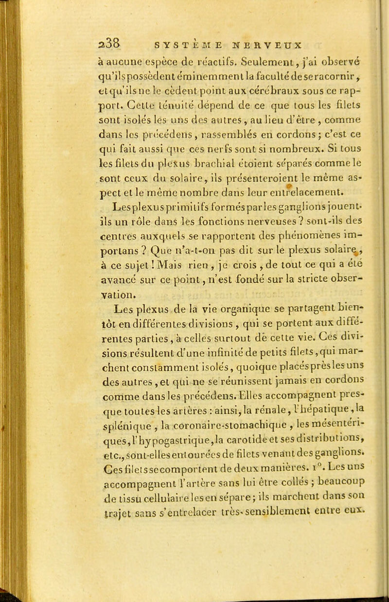 à aucune espèce de réactifs. Seulement, J'ai observé qu'ils possèdent e'rainemment la faculté deseracornir, etqu'ilsnele cèdent point aux cérébraux sous ce rap- port. Cette ténuité dépend de ce que tous les filets sont isolés lés uns des autres, au lieu d'être , comme dans les précédons, rassemblés en cordons ; c'est ce qui fait aussi que ces nerfs sont si nombreux. Si tous les filets du pleXus brachial étoient séparés comme le sont ceux du solaire, ils présenteroient le même as- pect et le même nombre dans leur entrelacement. Lesplexusprimiiifs formésparles ganglions jouent- ils un rôle dans les fonctions nerveuses? sont-ils des centres auxquels se rapportent des phénomènes im- porlans ? Que n'a-t-on pas dit sur le plexus solaire^, à ce sujet ! Mais rien , je crois , de tout ce qui a été avancé sur ce point, n'est fondé sur la stricte obser- vation. Les plexus de la vie organique se partagent bien- tôt en différentes divisions , qui se portent aux diffé- rentes parties, à celles surtout dè celte vie. Ces divi- sions résultent d'une infinité de petits filets,qui mar- chent constamment isolés, quoique placésprèslesuns des autres, et qui ne se réunissent jamais en cordons comme dans les précédens. Elles accompagnent pres- que toutes les artères : ainsi,la rénale, l'hépatique,la splénique , la coronaire-stomachique , les mésenteri- ques,rhypogastrique,la carotide et ses distributions, etc., sont-elles eniourées de filets venant des ganglions. Ges filetssccomportent de deux manières. i°. Les uns accompagnent Tarière sans lui être collés ; beaucoup de tissu cellulaire les en sépare; ils marchent dans son trajet sans s'entrelacer irès'sensiblement entre eux.