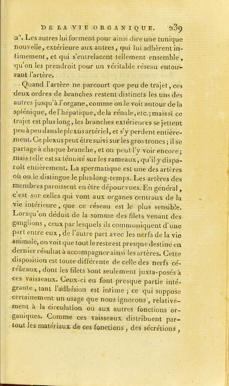 a. Les autres lui forment pour ainsi dire une tunique nouvelle, extérieure aux autres, qui lui adhèrent in- timement, et qui s'entrelacent tellement ensemble, tju'on les prendroit pour un ve'ritable réseau entou- rant l'artère. Quand l'artère ne parcourt que peu de trajet, ces deux ordres de branches restent distincts les uns des autres jusqu'à l'organe, comme on le voit autour de la splënique, derhëpalique,dela re'nale,etc.;maissi ce trajet est plus long, les branches extérieures se jettent peu à peu dans le plexus artériel, et, s'y perdent entière- ment. Ce plexus peut être suivi sur les gros troncs ; il se partagea chaque branche, et on peut l'y voir encore ; mais, telle estsa ténuité sur les rameaux, qti'iljdispa' roît entièrement. La spermatique est une des artères où on le distingue le plus long-temps. Les artères des membres paroissent en être dépourvues. En général, «'est sur celles, qui vont aux organes centraux de la •vie intérieure, que ce réseau est le plus sensible. Lorsqu'on déduit de la somme desfilets venant des ganglions , ceux par lesquels ils communiquent d'une part entre eux, de l'autre part avec les nerfs de la vie animale, on voit que tout le resteest presque destiné en dernier résultat à accompagnerainsi les artères. Cette disposition est toute différente de celle des nerfs cé- rébraux, dont les filets sont seulement juxta-posés à ■ce* vaisseaux. Ceux-ci en font presque partie inté- grante, tant l'adhésion est intime j ce qui suppose certainement un usage que nous ignorons , relative- ment à la circulation ou aux autres fonctions or- ganiques. Gomme ces vaisseaux distribuent par- tout les matériaux de ces fonctions , des sécrétions ,