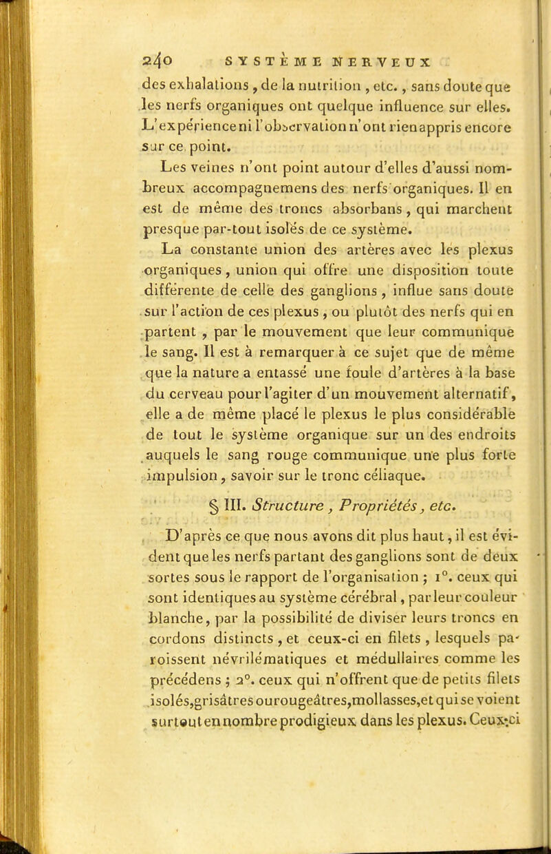 des exhalations , de la nutriliori, etc., sans doute que les nerfs organiques ont quelque influence sur elles. L'expérience ni l'obicrvalion n'ont rieaappris encore sur ce, point. Les veines n'ont point autour d'elles d'aussi nom- breux accompagnemens des nerfs organiques. Il en est de même des troncs absorbans, qui marchent presque par-tout isoles de ce système. La constante union des artères avec les plexus organiques, union qui offre une disposition toute différente de celle des ganglions , influe sans doute sur l'action de ces plexus , ou plutôt des nerfs qui en partent , par le mouvement que leur communique le sang. Il est à remarquer à ce sujet que de même que la nature a entassé une foule d'artères à la base du cerveau pourl'agiter d'un mouvement alternatif, elle a de même placé le plexus le plus considérable de tout le système organique sur un des endroits auquels le sang rouge communique une plus forte impulsion, savoir sur le tronc céliaque. § III. Structure , Propriétés, etc. D'après ce que nous avons dit plus haut, il est évi- dent que les nerfs partant des ganglions sont de deux sortes sous le rapport de l'organisation j i°. ceux qui sont identiques au système cérébral, par leur couleur blanche, par la possibilité de diviser leurs troncs en cordons distincts , et ceux-ci en filets , lesquels pa' roissent névrilématiques et médullaires comme les précédens ; 2°. ceux qui n'offrent que de petits filets .isolésjgrisâtres ourougeâtres,mollasses,et qui se voient surieuten nombre prodigieux dans les plexus. Ceux'.ci