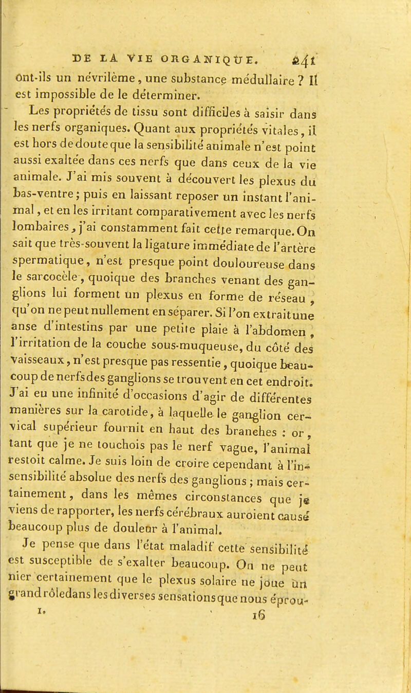 ont-ils un nevrilème, une substance médullaire ? lî est impossible de le déterminer. Les propriétés de tissu sont difficiles à saisir dans les nerfs organiques. Quant aux propriétés vitales, il est hors dedouteque la sensibilité animale n'est point aussi exaltée dans ces nerfs que dans ceux de la vie animale. J'ai mis souvent à découvert les plexus du bas-ventre ; puis en laissant reposer un instant l'ani- inal, et en les irritant comparativement avec les nerfs lombaires, j'ai constamment fait cette remarque.On sait que très-souvent la ligature immédiate de l'artère spermatique, n'est presque point douloureuse dans le sarcocèle, quoique des branches venant des gan- glions lui forment un plexus en forme de réseau , qu'on ne peut nullement enséparer. Si l'on extraitune anse d'intestins par une petite plaie à l'abdomen , l'irritation de la couche sous-muqueuse, du côté des' vaisseaux, n'est presque pas ressentie, quoique beau- coup de nerfs des ganglions se trouvent en cet endroit. J'ai eu une infinité d'occasions d'agir de différentes manières sur la carotide, à laquelle le ganglion cer- vical supérieur fournit en haut des branches : or, tant que je ne touchois pas le nerf vague, l'animal restoit calme. Je suis loin de croire cependant à l'in- sensibilité absolue des nerfs des ganglions ; mais cer- tainement , dans les mêmes circonstances que je viens de rapporter, les nerfs cérébraux auroient causé beaucoup plus de douleur à l'animal. Je pense que dans l'état maladif cette sensibilité est susceptible de s'exalter beaucoup. On ne peut nier certainement que le plexus solaire ne jôue ûn grandrôledanslesdiversessensationsquenouséprou-