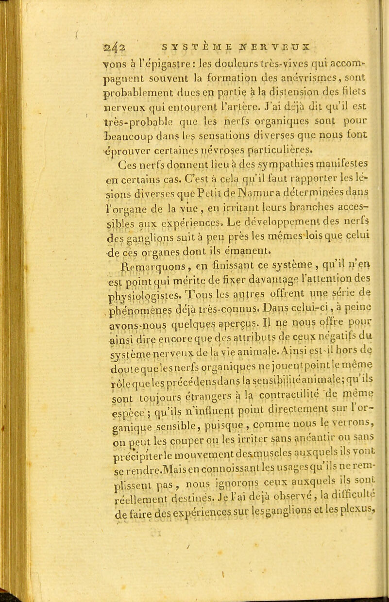 s ^ ,^ T i M E JE R V E U X Tons à l'epigastre: les douleurs très-vives qui accom- pagnent souvent la formaliou des anévrismes, sont probablement dues en partie à la distension des filets nerveux qui entourent l'arlère. J'ai d'Jjà dit qu'il est très-probable que les nerfs organiques sont pour beaucoup dans les sensations diverses que nous font ^éprouver certaines névroses particulières. Ces nerfs donnent lieu à clés sympathies manifestes çn certains cas. C'est à cela qu'il faut rapporter \es lé- ■sions diverses que Petit de JNIamura déterminées dans l'organe de la viie , en irritant leurs branches acces- 5il)les aux expériences. Le développement des nerfs des ganglions suit à peu près les mêmes lois que celui de ces organes dont ils émanent. Remarquons, en finissant ce système , qu'il n'en ■est point qui mérite de fixer davantage l'aileniion des pbysiologisies. Tous les autres offrent ui>e série de .phériomènes déjà très-connus. Daps celui-ci, à peine ayons-nous quelques aperçps. Il np nous offre pour âinsi dire encore que des atlrilDuts de cpu^ négatifs du système perveux de la'vieanimale.Ainsiest>il hors de douiequelesnerfs organiques ne jouentpointle même rôicquelesprécéJensdans la sensibilliéanimale; qu'ils sont toujours étrangers à la contraeiililé ^de piéme espèce ; qu'ils n'influent point directement sur l'or» ganique sensible, puisque , comnie nous le vei rons, on peut les couper ou les irriter sans anéantir ou sans précipi'terle mouvement de&muscles auxquels ils vont se rendre.Mais en connoissanl les usages qu'ils ne rem- plissent pas , nous ignorons ceux auxquels ils sont réellement destinés. Je l'ai déjà observé, la difficulté de faire de.^e^^)e;liœf lesganglions et les plexus. \