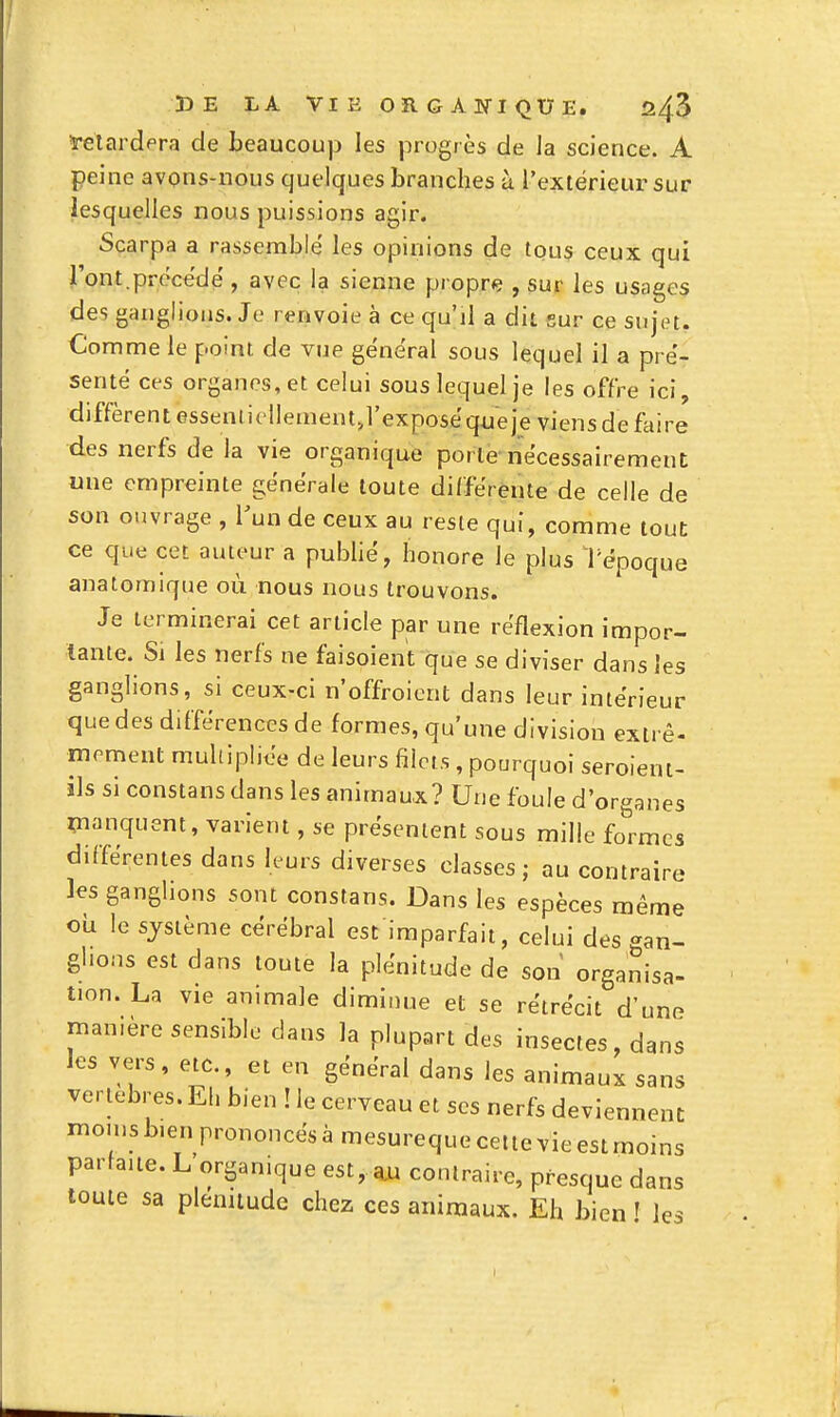 ïelardpra de beaucoup les progrès de la science. A peine avons-nous quelques branches ù l'extérieur sur lesquelles nous puissions agir. Scarpa a rassemblé les opinions de lou$ ceux qui l'ont.précédé , avec la sienne propre , sur les usages des ganglions. Je renvoie à ce qu'il a dit sur ce suyn. Comme le point de vue général sous lequel il a pré- senté ces organes, et celui sous lequel je les offre ici, diffèrent essenliollementj'exposéqueie viens de faire des nerfs de la vie organique porte nécessairement une empreinte générale toute différente de celle de son ouvrage , Vua de ceux au reste qui, comme tout ce que cet auteur a publié, honore le plus Tépoque anatomique où nous nous trouvons. Je terminerai cet article par une réflexion impor- tante. Si les nerfs ne faisoient que se diviser dans les ganglions, si ceux-ci n'offroicnt dans leur intérieur que des différences de formes, qu'une division extrê- moment multipliée de leurs filets , pourquoi seroient- ils si constans dans les animaux? Une foule d'organes i^ianquent, varient, se présentent sous mille formes différentes dans leurs diverses classes; au contraire les ganglions sont constans. Dans les espèces même où le système cérébral est imparfait, celui des gan- glions est dans toute la plénitude de son organisa- non. La vie animale diminue et se rétrécit d'une Tuan.ère sensible dans la plupart des insectes, dans les vers, etc., et en général dans les animaux sans vertèbres. El. bien ! le cerveau et ses nerfs deviennent inon,sb.enprononcésàmesurequecettevieestmoins parfaite. L organique est, aw contraire, presque dans toute sa plénitude chez ces animaux. Eh bien f les I