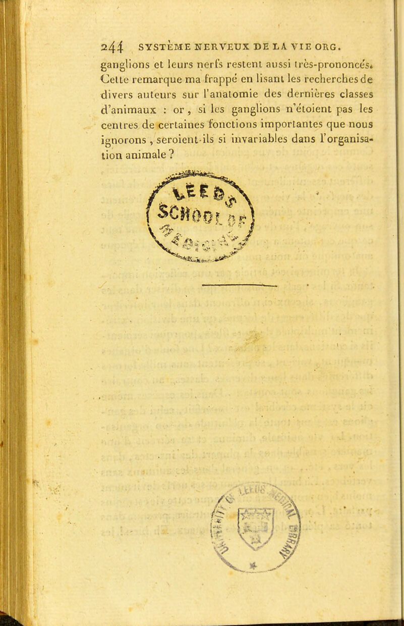 244 SYSTÈME NERVEUX DE LA VIE ORG. ganglions et leurs nerfs resieni aussi irès-prononce's* Celle remarque ma frappé en lisant les recherches de divers auteurs sur l'analomie des dernières classes d'animaux ; or , si les ganglions n'etoient pas les centres de certaines fonctions importantes que nous ignorons , seroient-ils si invariables dans l'organisa- tion animale?