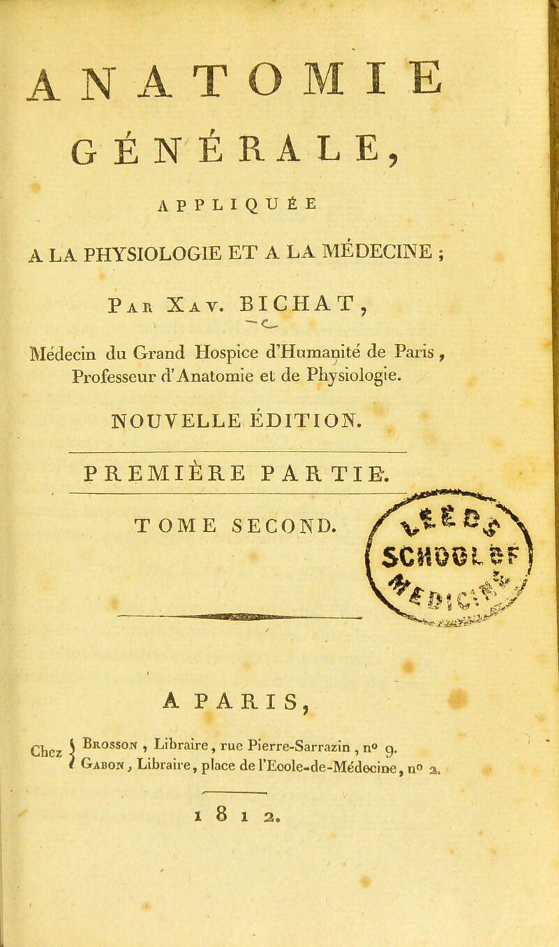 ANATOMIE GÉNÉRALE, APPLIQUÉE A LA PHYSIOLOGIE ET A LA MÉDECINE ; Par Xav. BICHAT, — c__ Médecin du Grand Hospice d'Humanité de Paris, Professeur d'Anatomie et de Physiologie. NOUVELLE ÉDITION. PREMIÈRE PARTIR. T OME SECOND. A PARIS, Brosson , Libraire, rue Pierre-Sarrazin , n° 9. Gabon, Libraire, place de I'Eoole-de-Médecine, n° a. l8l2.