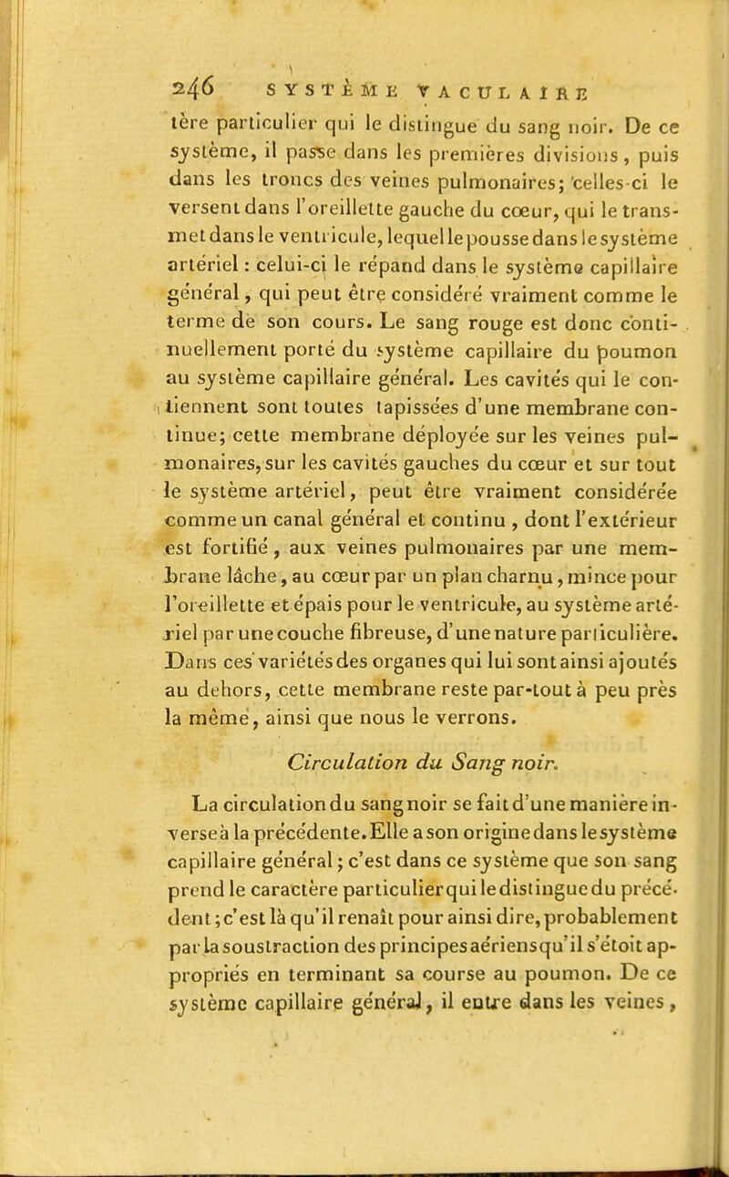 tère particulier qui le distingue du sang noir. De ce système, il passe dans les premières divisions, puis dans les troncs des veines pulmonaires; celles-ci le versent dans l'oreillette gauche du coeur, qui le trans- metdansle ventricule, lequel le pousse dans lesystème artériel : celui-ci le répand dans le système capillaire général, qui peut être considéré vraiment comme le terme dè son cours. Le sang rouge est donc conti- nuellement porté du .système capillaire du poumon au système capillaire général. Les cavités qui le con- 1 tiennent sont toutes tapissées d'une membrane con- tinue; cette membrane déployée sur les veines pul- monaires, sur les cavités gauches du cœur et sur tout le système artériel, peut être vraiment considérée comme un canal général et continu , dont l'extérieur est fortifié, aux veines pulmonaires par une mem- brane lâche, au cœur par un plan charnu, mince pour l'oreillette et épais pour le ventricule, au système arté- riel par unecouche fibreuse, d'unenatureparliculière. Dans ces'variétés des organes qui lui sont ainsi ajoutés au dehors, cette membrane reste par-tout à peu près la même, ainsi que nous le verrons. Circulation du Sang noir. La circulationdu sangnoir se faitd'une manière in- verses la précédente. Elle a son originedans lesystème capillaire général ; c'est dans ce système que son sang prend le caractère particulierqui le distingue du précé- dent ;c est là qu'il renaît pour ainsi dire,probablement par la soustraction des principesaériensqu'il s'étoit ap- propriés en terminant sa course au poumon. De ce système capillaire généraj, il entre dans les veines,