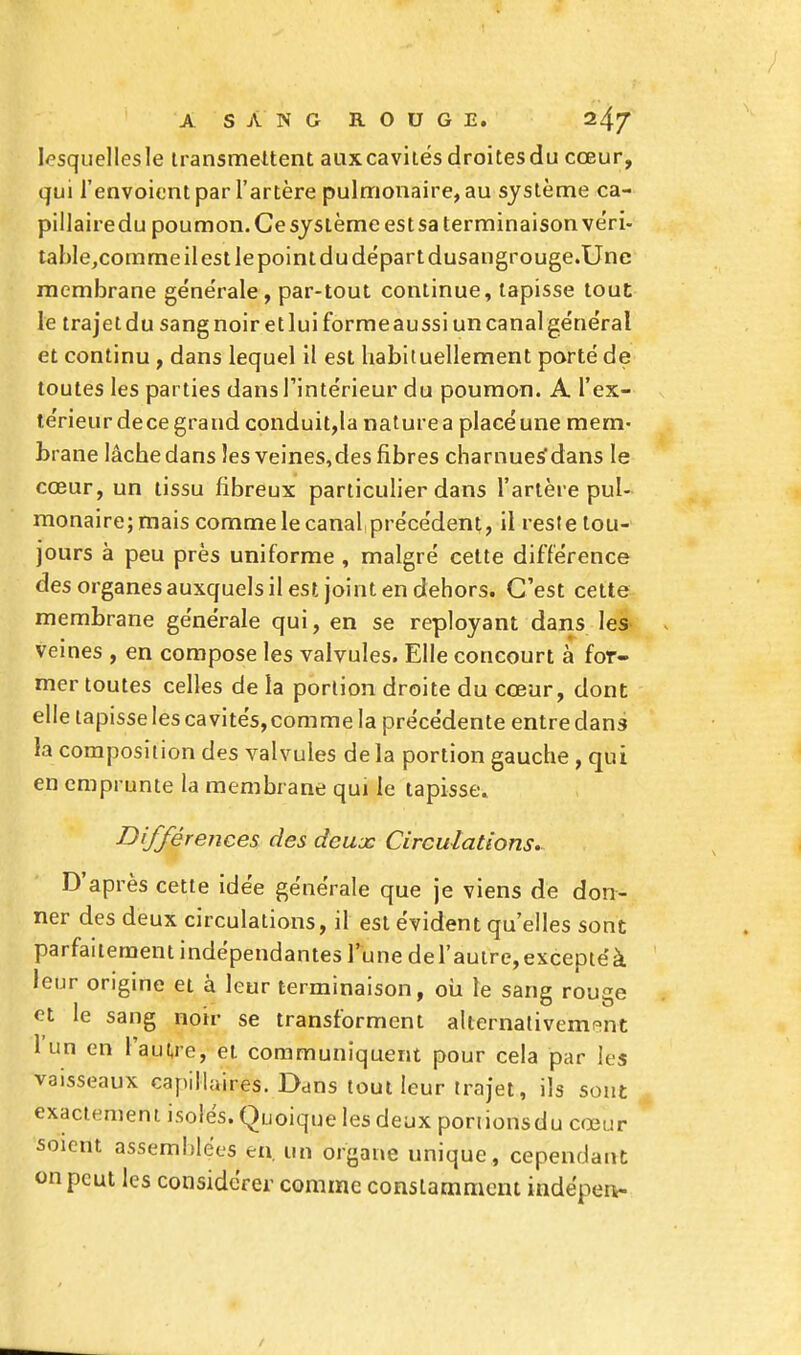 lesquellesle transmettent aux cavités droites du cœur, qui l'envoient par i'artère pulmonaire, au système ca- pillairedu poumon. Ce système est sa terminaison véri- table,comme il est le point du départ dusangrouge.Une membrane générale, par-tout continue, tapisse tout le trajet du sang noir et lui forme aussi un canal général et continu , dans lequel il est habituellement porté de toutes les parties dans l'intérieur du poumon. A l'ex- térieur dece grand conduit,la nature a placé une mem- brane lâche dans les veines,des fibres charnues*dans le cœur, un tissu fibreux particulier dans l'artère pul- monaire; mais comme le canal précédent, il reste tou- jours à peu près uniforme , malgré cette différence des organes auxquels il est joint en dehors. C'est cette membrane générale qui, en se reployant dans les veines , en compose les valvules. Elle concourt à for- mer toutes celles de la portion droite du cœur, dont elle tapisse les cavités, comme la précédente entre dans la composition des valvules de la portion gauche , qui en emprunte la membrane qui le tapisse. Différences des deux Circulations. D'après cette idée générale que je viens de don- ner des deux circulations, il est évident qu'elles sont parfaitement indépendantes l'une del'autre,exceptéà leur origine et à leur terminaison, où le sang rouge et le sang noir se transforment alternativement 1 un en l'autre, et communiquent pour cela par les vaisseaux capillaires. Dans tout leur trajet, ils sont exactement isolés. Quoique les deux ponionsdu cœur soient assemblées en. un organe unique, cependant on peut les considérer comme constamment indépen-