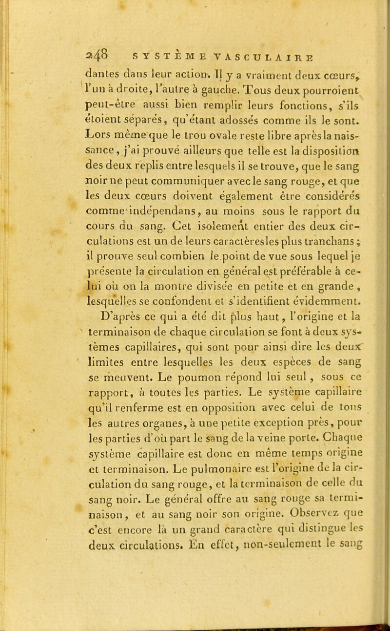 dantes dans leur action. 11 y a vraiment deux cœurs, l'un à droite, l'autre à gauche. Tous deux pourroient peut-être aussi bien remplir leurs fonctions, s'ils étoient séparés, qu'étant adossés comme ils le sont. Lors même que le trou ovale reste libre après la nais- sance , j'ai prouvé ailleurs que telle est la disposition des deux replis entre lesquels il se trouve, que le sang noir ne peut communiquer avec le sang rouge, et que les deux cœurs doivent également être considérés comme-indépendans, au moins sous le rapport du cours du sang. Cet isolement entier des deux cir- culations est un de leurs caractèresles plus tranchans ; il prouve seul combien le point de vue sous lequel je présente la circulation en général est préférable à ce- lui oii on la montre divisée en petite et en grande , lesquelles se confondent et s'identifient évidemment. D'après ce qui a été dit plus haut, l'origine et la terminaison de chaque circulation se font à deux sys- tèmes capillaires, qui sont pour ainsi dire les deux: limites entre lesquelles les deux espèces de sang se meuvent. Le poumon répond lui seul, sous ce rapport, à toutes les parties. Le système capillaire qu'il renferme est en opposition avec celui de tons les autres organes, à une petite exception près, pour les parties d'où part le sang de la veine porte. Chaque système capillaire est donc en même temps origine et terminaison. Le pulmonaire est l'origine de la cir- culation du sang rouge, et la terminaison de celle du sang noir. Le général offre au sang rouge sa termi- naison, et au sang noir son origine. Observez que c'est encore là un grand caractère qui distingue les deux circulations. En effet, non-seulement le sang