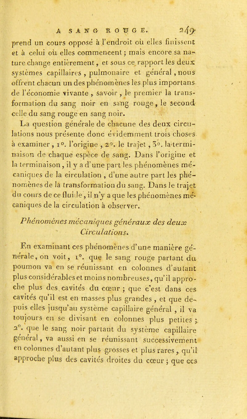 prend un cours opposé à l'endroit où elles finissent et à celui où elles commencent ; mais encore sa na- ture change entièrement, et sous ce rapport les deux systèmes capillaires , pulmonaire et général, nous offrent chacun un des phénomènes les plus importans de l'économie vivante , savoir , le premier la trans- formation du sang noir en sang rouge, le second celle du sang rouge en sang noir. La question générale de chacune des deux circu- lations nous présente donc évidemment trois choses à examiner , i°. l'origine , 2°. le trajet, 3°. la-termi- naison de chaque espèce de sang. Dans l'origine et la terminaison, il y a d'une part les phénomènes mé- caniques de la circulation , d'une autre part les phé- nomènes de la transformation du sang. Dans le trajet du cours de ce fluide, il n'y a que les phénomènes mé- caniques de la circulation à observer. Phénomènes mécaniques généraux des deux Circulations. En examinant ces phénomènes d'une manière gé- nérale, on voit, i°. que le sang rouge parlant du poumon va en se réunissant, en colonnes d'autant plus considérables et moins nombreuses, qu'il appro- che plus des cavités du cœur ; que c'est dans ces cavités qu'il est en masses plus grandes , et que de- puis elles jusqu'au système capillaire général , il va toujours en se divisant en colonnes plus petites 2°. que le sang noir partant du système capillaire général, va aussi en se réunissant successivement en colonnes d'autant plus grosses et plus rares , qu'il approche plus des cavités droites du cœur ; que ces