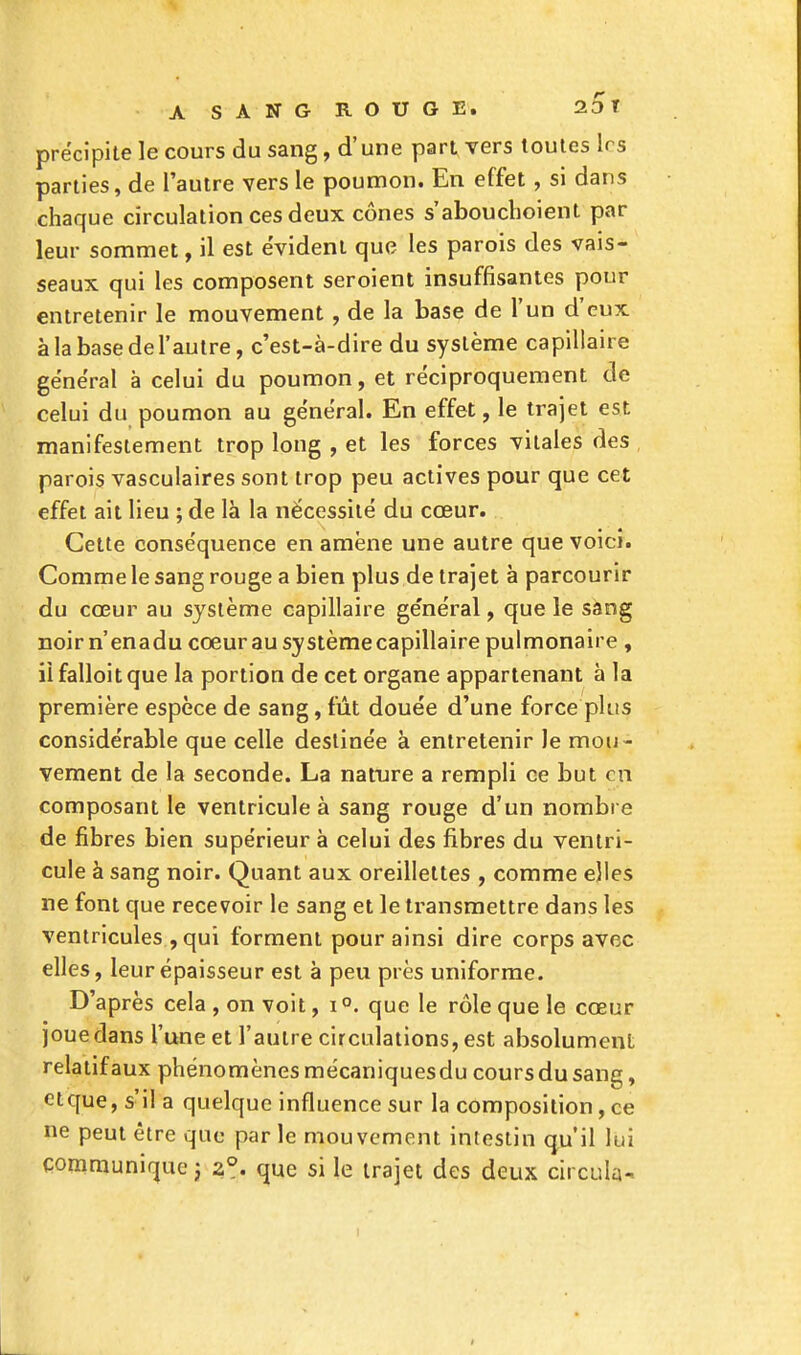 précipite le cours du sang, d'une part vers toutes 1rs parties, de l'autre vers le poumon. En effet, si dans chaque circulation ces deux cônes s'abouchoient par leur sommet, il est évident que les parois des vais- seaux qui les composent seroient insuffisantes pour entretenir le mouvement, de la base de l'un d'eux à la base de l'autre, c'est-à-dire du système capillaire général à celui du poumon, et réciproquement de celui du poumon au général. En effet, le trajet est manifestement trop long , et les forces vitales des parois vasculaires sont trop peu actives pour que cet effet ait lieu ; de là la nécessité du cœur. Cette conséquence en amène une autre que voici. Comme le sang rouge a bien plus de trajet à parcourir du cœur au système capillaire général, que le sang noirn'enadu cœur au système capillaire pulmonaire , il falloit que la portion de cet organe appartenant à la première espèce de sang, fût douée d'une force plus considérable que celle destinée à entretenir le mou- vement de la seconde. La nature a rempli ce but en composant le ventricule à sang rouge d'un nombre de fibres bien supérieur à celui des fibres du ventri- cule à sang noir. Quant aux oreillettes , comme elles ne font que recevoir le sang et le transmettre dans les ventricules , qui forment pour ainsi dire corps avec elles, leur épaisseur est à peu près uniforme. D'après cela , on voit, i °. que le rôle que le cœur joue dans l'une et l'autre circulations, est absolument relatif aux phénomènes mécaniquesdu cours du sang, etque, s'il a quelque influence sur la composition, ce ne peut être que parle mouvement intestin qu'il lui communique ; z°. que si le trajet des deux circula-