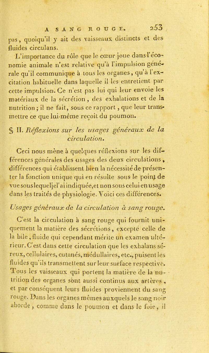 pas, quoiqu'il y ait des vaisseaux distincts et des fluides circulans. L'importance du rôle que le cœur joue dansl'éco- nomie animale n'est relative qu'à l'impulsion géné- rale qu'il communique à tous les organes, qu'à l'ex- citation habituelle dans laquelle il les entrelient par cette impulsion. Ce n'est pas lui qui leur envoie les matériaux de la sécrétion , des exhalations et de la nutrition ; il ne fait, sous ce rapport, que leur trans- mettre ce que lui-même reçoit du poumon. § II. Réflexions sur les usages généraux de la circulation. Ceci nous mène à quelques réflexions sur les dif- férences générales des usages des deux circulations , différences qui établissent bien la nécessité de présen- ter la fonction unique qui en résulte sous le poinj. de vue sous lequel jel'aiindiquée,et non sous celui en usage dans les traités de physiologie. Voici ces différences. Usages généraux de la circulation à sang rouge. C'est la circulation à sang rouge qui fournit uni- quement la matière des sécrétions, excepté celle de la bile, fluide qui cependant mérite un examen ulté- rieur. C'est dans cette circulation que les exhalans sé- reux, cellulaires, cutanés, médullaires, etc., puisent les fluides qu'ils transmetlenl sur leur surface respective. Tous les vaisseaux qui portent la matière de la nu- trition des organes sont aussi continus aux artères , et par conséquent leurs fluides proviennent du sang rouge. Dans les organes mêmes auxquels le sang noir aborde, comme dans le poumon et dans le foie, il
