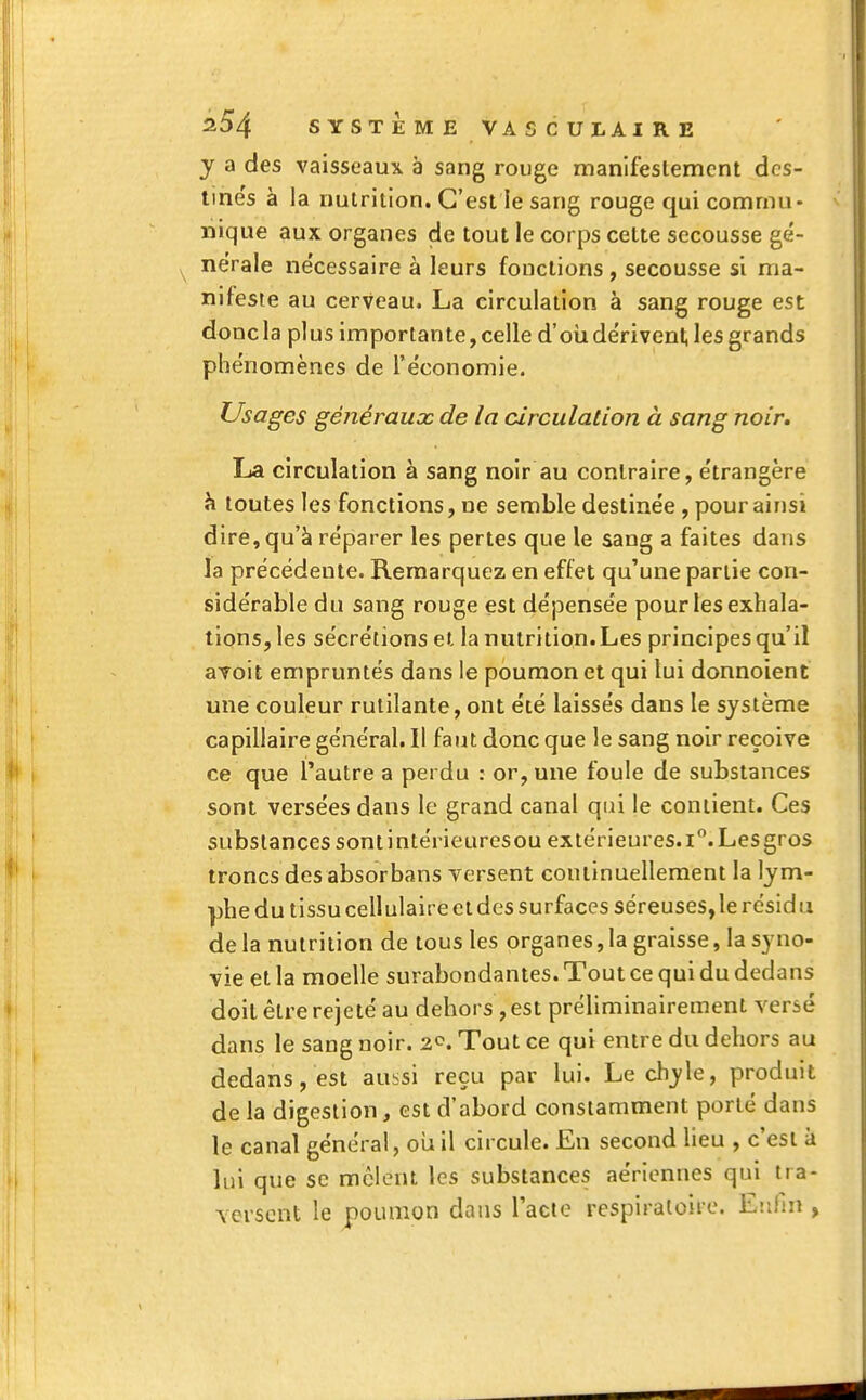 y a des vaisseaux à sang rouge manifestement des- tine's à la nutrition. C'est le sang rouge qui commu- nique aux organes de tout le corps cette secousse gé- nérale nécessaire à leurs fonctions , secousse si ma- nifeste au cerveau. La circulation à sang rouge est donc la plus importante, celle d'où dérivent les grands phénomènes de l'économie. Usages généraux de la circulation à sang noir. La circulation à sang noir au contraire, étrangère à toutes les fonctions, ne semble destinée , pour ainsi dire, qu'à réparer les pertes que le sang a faites dans la précédente. Remarquez en effet qu'une partie con- sidérable du sang rouge est dépensée pour les exhala- tions, les sécrétions et la nutrition. Les principes qu'il avoit empruntés dans le poumon et qui lui donnoient une couleur rutilante, ont été laissés dans le système capillaire général. Il faut donc que le sang noir reçoive ce que l'autre a perdu : or, une foule de substances sont versées dans le grand canal qui le contient. Ces substances sont intérieuresoù extérieures. i°. Les gros troncs des absorbans versent continuellement la lym- phe du tissu cellulaire et des surfaces séreuses, le résidu de la nutrition de tous les organes, la graisse, la syno- vie et la moelle surabondantes. Tout ce qui du dedans doit être rejeté au dehors , est préliminairement versé dans le sang noir. 2<\ Tout ce qui entre du dehors au dedans, est aussi reçu par lui. Le chyle, produit de la digestion, est d'abord constamment porté dans le canal général, où il circule. En second lieu , c'est à lui que se mêlent les substances aériennes qui tra- versent le poumon dans l'acte respiratoire. Enfin ,