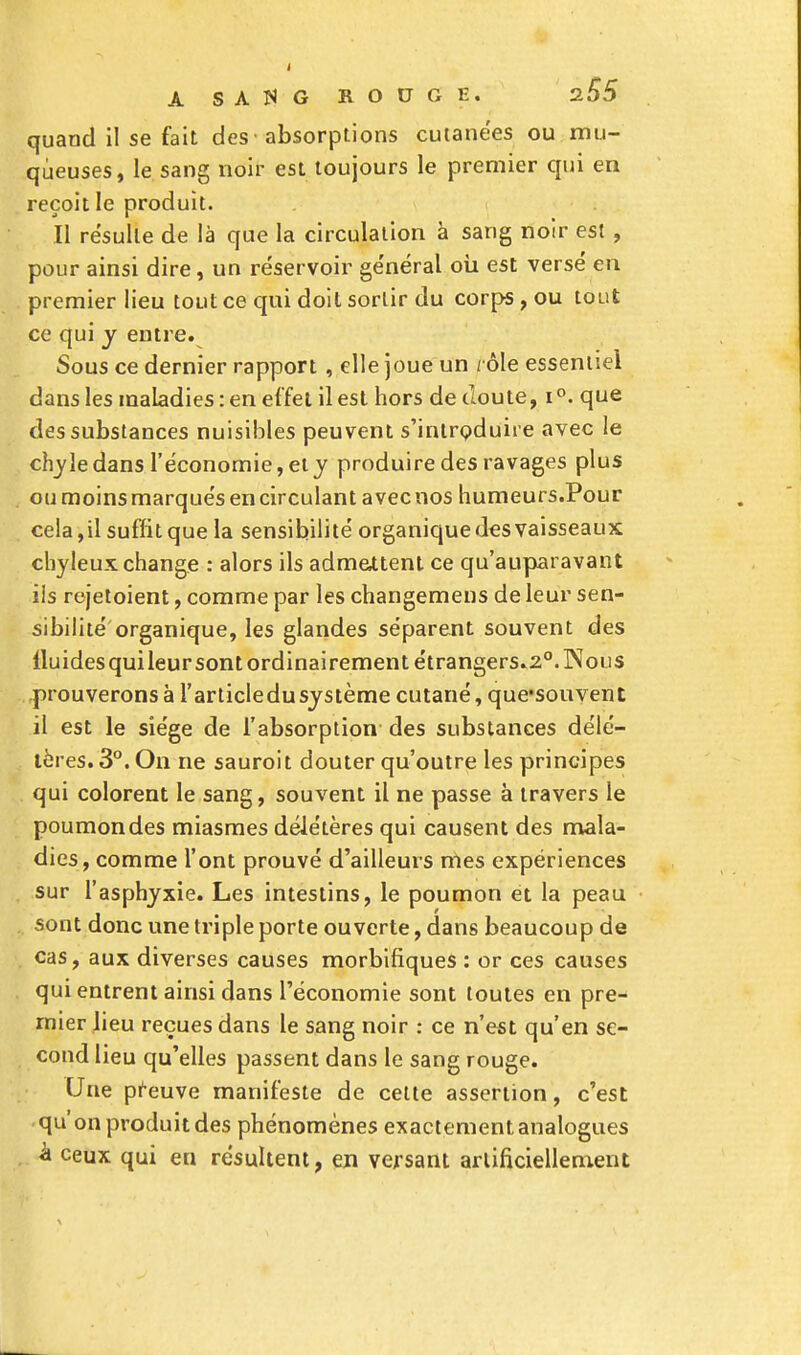 quand il se fait des ■ absorptions cutanées ou mu- queuses, le sang noir est toujours le premier qui en reçoit le produit. ïl résulte de là que la circulation à sang noir est , pour ainsi dire, un réservoir général où est versé en premier lieu tout ce qui doit sortir du corps, ou tout ce qui y entre. Sous ce dernier rapport , elle joue un / ôle essentiel dans les maladies : en effet il est hors de cloute, i°. que des substances nuisibles peuvent s'introduire avec le chyle dans l'économie, et y produire des ravages plus ou moins marqués en circulant avec nos humeurs.Pour cela,il suffit que la sensibilité organique des vaisseaux chyleux change : alors ils admettent ce qu'auparavant ils rejetoient, comme par les changemens de leur sen- sibilité organique, les glandes séparent souvent des lluidesquileur sont ordinairement étrangers.20. Nous prouverons à l'articledusystème cutané, qucsouvent il est le siège de l'absorption des substances délé- tères. 3°. On ne sauroit douter qu'outre les principes qui colorent le sang, souvent il ne passe à travers le poumondes miasmes délétères qui causent des mala- dies, comme l'ont prouvé d'ailleurs mes expériences sur l'asphyxie. Les intestins, le poumon et la peau sont donc une triple porte ouverte, dans beaucoup de cas, aux diverses causes morbifiques : or ces causes qui entrent ainsi dans l'économie sont toutes en pre- mier lieu reçues dans le sang noir : ce n'est qu'en se- cond lieu qu'elles passent dans le sang rouge. Une preuve manifeste de cette assertion, c'est qu on produit des phénomènes exactement analogues à ceux qui en résultent, en versant artificiellement