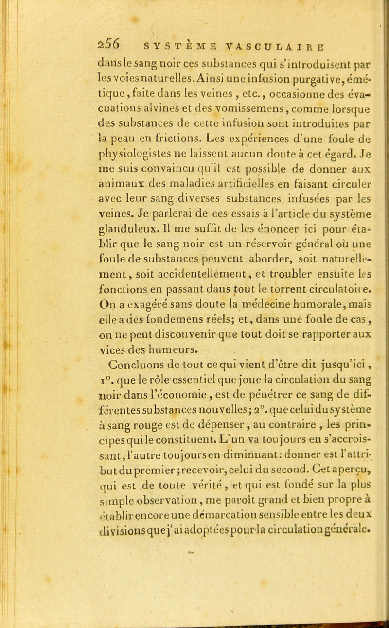 dans le sang noir ces substances qui s'introduisent par les voies naturelles. Ainsi une infusion purgative, émé- tique, faite dans les veines , etc., occasionne des éva- cuations alvines et des vomissemens, comme lorsque des substances de cette infusion sont introduites par la peau en frictions. Los expe'riences d'une foule de physiologistes ne laissent aucun doute à cet égard. Je me suis convaincu qu'il est possible de donner aux. animaux des maladies artificielles en faisant circuler avec leur sang diverses substances infusées par les veines. Je parlerai de ces essais à l'article du système glanduleux.il me suffit de les énoncer ici pour éta- blir que le sang noir est un réservoir général où une foule de substances peuvent aborder, soit naturelle- ment, soit accidentellement, et troubler ensuite les fonctions en passant dans tout le torrent circulatoire. On a exagéré sans doute la îrédecine humorale, mais elle a des fondemens réels; et, dans une foule de cas, on ne peut disconvenir que tout doit se rapporter aux vices des humeurs. Concluons de tout ce qui vient d'être dit jusqu'ici, i°. que le rôle essentiel que joue la circulation du sang noir dans l'économie , est de pénétrer ce sang de dif- férentes substances nouvelles ; a°. que celui du système à sang rouge est de dépenser, au contraire , les prin- cipesquileconstituent. L'un va toujours en s'accrois- sant,l'autre toujoursen diminuant: donner est l'attri- butdupremier ;recevoir,celui du second. Cet aperçu, qui est .de toute vérité, et qui est fondé sur la plus simple observation, me paroît grand et bien propre à établir encore une démarcation sensible entre les deux di visions que j'ai adoptéespourla circulaliongénérale.