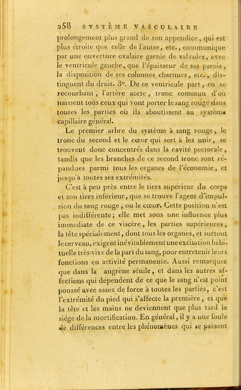 prolongement plus grand de son appendice, qui est plus étroite que celle de l'autre, etc., communique par une ouverture ovalaire garnie de valvules, avec le ventricule gauche, que l'épaisseur de ses parois, la disposition de ses colonnes charnues, elc., dis- tinguent du droit. 3°. De ce ventricule part, en se recourbant, l'artère aorte, tronc commun d'où naissent tous ceux qui vont porter le sang rouge dans toutes les parties où ils aboutissent au système capillaire ge'néral. Le premier arbre du système à sang rouge, le tronc du second et le cœur qui sert à les unir, se trouvent donc concentrés dans la cavité pectorale, tandis que les branches de ce second tronc sont ré- pandues parmi tous les organes de l'économie, et jusqu'à toutes ses extrémités. C'est à peu près entre le tiers supérieur du corps et son tiers inférieur, que se trouve l'agent d'impul- sion du sang rouge , ou le cœur. Cette position n'est pas indifférente ; elle met sous une influence plus immédiate de ce viscère, les parties supérieures , la tête spécialement, dont tous les organes, et surtout lecerveau,exigentmévitablementuneexciiation habi- tuelle très-vive de la part du sang, pour entretenir leurs fonctions en activité permanente. Aussi remarquez que dans la angrène sénile, et dans les autres af- fections qui dépendent de ce que le sang n'est point poussé avec assez de force à toutes les parties, c'est l'extrémité du pied qui s'affecte la première , et que la tête et les mains ne deviennent que plus tard le siège de la mortification. En général, il y a une foule 4e différences entre les phénomènes qui se passent