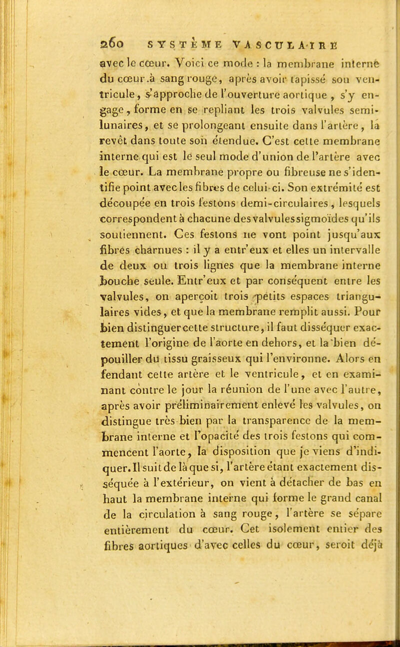 avec le cœur. Voici ce mode : la membrane interné ducœur.à sang rouge, après avoir tapissé son ven- tricule, s'approche de l'ouverture aortique , s'y en- gage, forme en se repliant les trois valvules semi- lunaires, et se prolongeant ensuite dans l'artère, la revêt dans toute son étendue. C'est cette membrane interne.qui est le seul mode d'union de l'artère avec le cœur. La membrane propre ou fibreuse ne s'iden- tifie point avec les fibres de celui-ci. Son extrémité est découpée en trois festons demi-circulaires, lesquels correspondent à chacune desvalvulessigmoïdes qu'ils soutiennent. Ces festons ne vont point jusqu'aux fibres charnues : il y a entr'eux et elles un intervalle de deux ou trois lignes que la membrane interne bouche seule. Entr'eux et par conséquent entre les valvules, on aperçoit trois -petits espaces triangu- laires vides, et que la membrane remplit aussi. Pouf bien distinguer cette structure, il faut disséquer exac- tement l'origine de l'aorte en dehors, et la bien dé- pouiller du tissu graisseux qui l'environne. Alors en fendant celte artère et le ventricule, et en exami- nant contre le jour la réunion de l'une avec l'autre, après avoir préliminairement enlevé les valvules, on distingue très bien par la transparence de la mem- brane interne et l'opacité des trois festons qui com- mencent l'aorte, la disposition que je viens d'indi- quer.Ilsuitdelàquesi, l'artèreétant exactement dis- séquée à l'extérieur, on vient à détacher de bas en haut la membrane interne qui forme le grand canal de la circulation à sang rouge, l'artère se sépare entièrement du cœur. Cet isolement entier des fibres aortiques d'avec celles du cœur, seroit déjà