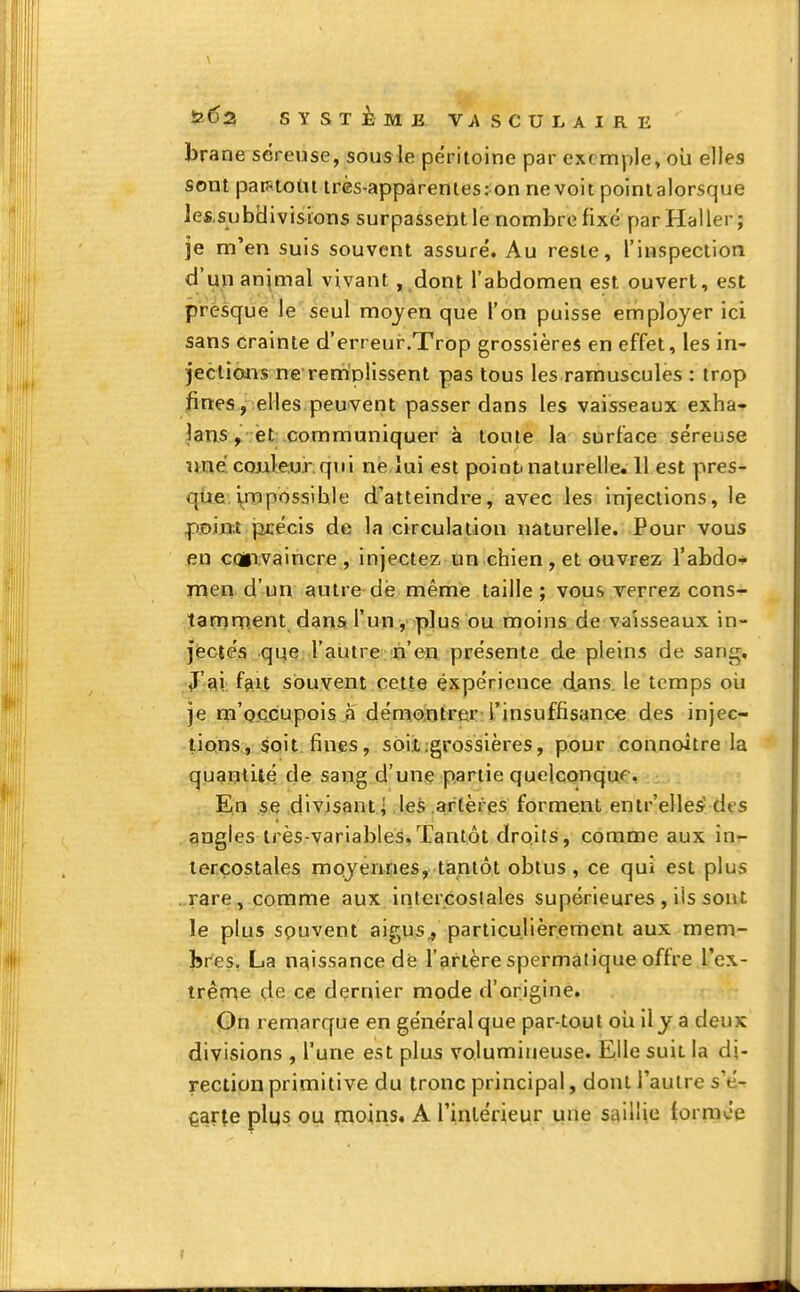 brane séreuse, sous le péritoine par exemple, où elles sont partout très-apparentes: on ne voit pointalorsque les.subidivisions surpassent le nombre fixé parHaller; je m'en suis souvent assuré. Au reste, l'inspection d'un animal vivant , dont l'abdomen est ouvert, est presque le seul moyen que l'on puisse employer ici sans crainte d'erreur.Trop grossières en effet, les in- jections ne remplissent pas tous les ramuscules : trop fines, elles peuvent passer dans les vaisseaux exha- îans , et communiquer à toute la surface séreuse une couleur qui ne lui est point, naturelle. 11 est pres- que impossible d'atteindre, avec les injections, le point précis de la circulation naturelle. Pour vous eu convaincre , injectez un chien , et ouvrez l'abdo- men d'un autre dë même taille; vous verrez cons- tamment dans l'un, plus ou moins de vaisseaux in- jectés que l'autre n'en présente de pleins de sang. J'ai fan souvent cette expérience dans le temps où je m occupois à démontrer l'insuffisance des injec- tions, soit fines, soit:grossières, pour connaître la quantité de sang d'une partie quelconque En se divisant^ les artères forment entr'elles d( s angles très-variables,Tantôt droits, comme aux in- tercostales moyennes, tantôt obtus, ce qui est plus rare, comme aux intercostales supérieures , ils sont le plus souvent aigus,, particulièrement aux mem- bres. La naissance dë l'artère spermatique offre l'ex- trême de ce dernier mode d'origine. On remarque en général que par-tout où il y a deux divisions , l'une est plus volumineuse. Elle suit la di- rection primitive du tronc principal, dont l'autre s'é- carte plqs ou pioins. A l'intérieur une saillie formée