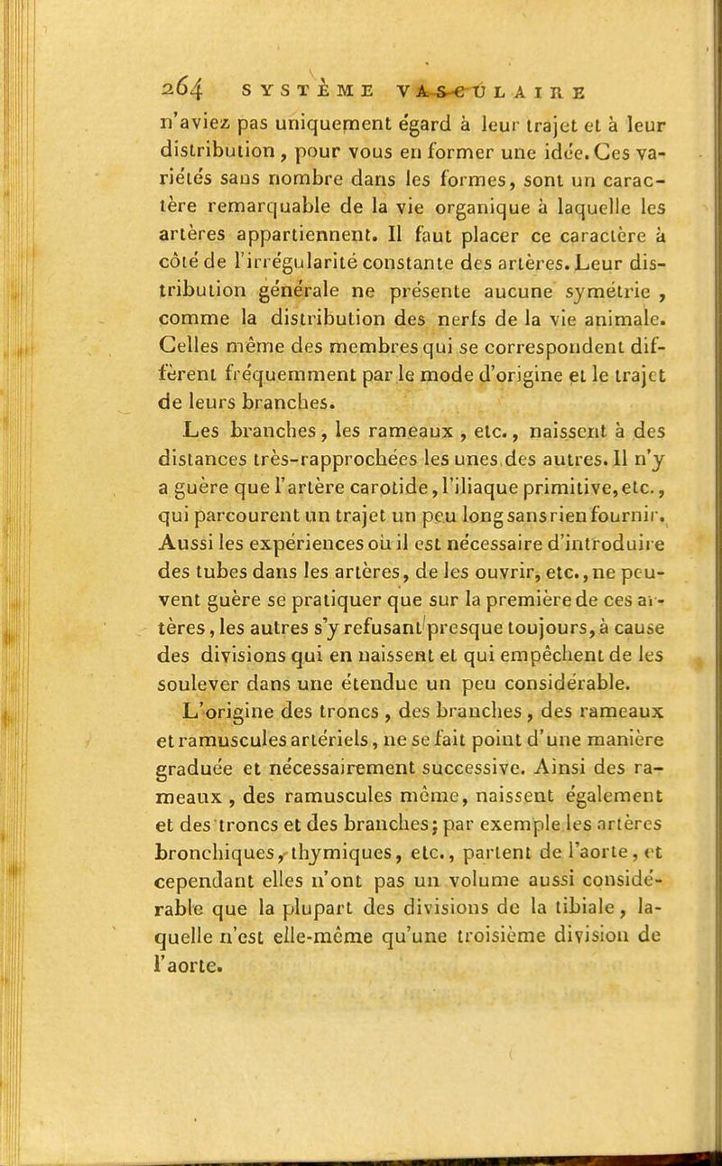 n'aviez pas uniquement e'gard à leur trajet et à leur distribution , pour vous en former une idée. Ces va- riétés saus nombre dans les formes, sont un carac- tère remarquable de la vie organique à laquelle les artères appartiennent. Il faut placer ce caracière à côté de l'irrégularité constante des artères. Leur dis- tribution générale ne présente aucune symétrie , comme la distribution des nerfs de la vie animale. Celles même des membres qui se correspondent dif- fèrent fréquemment par le mode d'origine et le traje t de leurs branches. Les branches, les rameaux , etc., naissent à des distances très-rapproebées les unes.des autres. 11 n'y a guère que l'artère carotide,l'iliaque primitive,etc., qui parcourent un trajet un peu long sans rien fournir. Aussi les expériences ou il est nécessaire d'introduire des tubes dans les artères, de les ouvrir, etc., ne peu- vent guère se pratiquer que sur la première de ces ar- tères , les autres s'y refusant'presque toujours, à cause des divisions qui en naissent et qui empêchent de les soulever dans une étendue un peu considérable. L'origine des troncs , des branches , des rameaux et ramuscules artériels, ne se fait point d'une manière graduée et nécessairement successive. Ainsi des ra- meaux , des ramuscules même, naissent également et des troncs et des branches j par exemple les artères bronchiques,'thymiques, etc., parlent de l'aorte, et cependant elles n'ont pas un volume aussi considé- rable que la plupart des divisions de la tibiale, la- quelle n'est elle-même qu'une troisième division de l'aorte.