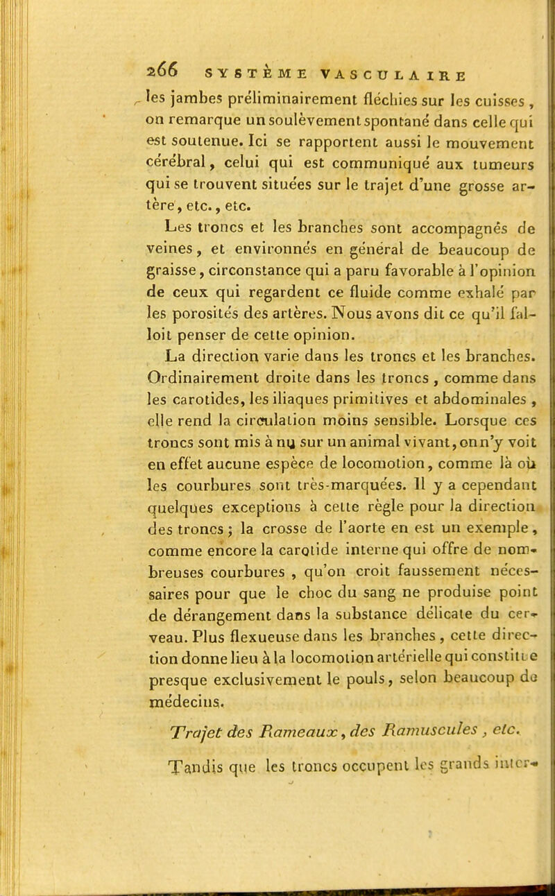 r les jambes préliminairement fléchies sur les cuisses , on remarque un soulèvement spontané dans celle qui est soutenue. Ici se rapportent aussi le mouvement cérébral, celui qui est communiqué aux tumeurs qui se trouvent situées sur le trajet d'une grosse ar- tère, etc., etc. Les troncs et les branches sont accompagnés de veines, et environnés en général de beaucoup de graisse, circonstance qui a paru favorable à l'opinion de ceux qui regardent ce fluide comme exhalé par les porosités des artères. Nous avons dit ce qu'il fal- loit penser de cette opinion. La direction varie dans les troncs et les branches. Ordinairement droite dans les troncs , comme dans les carotides, les iliaques primitives et abdominales , elle rend la circulation moins sensible. Lorsque ces troncs sont mis à nu, sur un animal vivant,onn'y voit en effet aucune espèce de locomotion, comme là où les courbures sont très-marquées. H y a cependant quelques exceptions à celte règle pour la direction des troncs ; la crosse de l'aorte en est un exemple, comme encore la carotide interne qui offre de nom- breuses courbures , qu'on croit faussement néces- saires pour que le choc du sang ne produise point de dérangement dans la substance délicate du cer^ veau. Plus flexueuse dans les branches, cette direc- tion donne lieu à la locomotion artérielle qui constin e presque exclusivement le pouls, selon beaucoup de médecins. Trajet des Rameaux, des Ramuscules , etc. Tandis que les troncs occupent les grands huer-