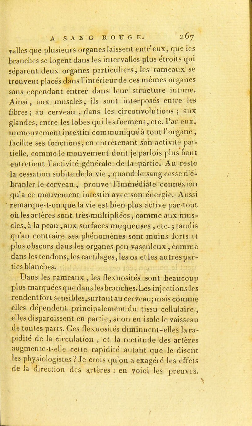 ▼ailes Cfue plusieurs organes laissent entr'eux, que les branches se logent dans les intervalles plus étroits qui séparent deux organes particuliers, les rameaux se trouvent placés dans l'intérieur de ces mêmes organes sans cependant entrer dans leur structure intime. Ainsi, aux muscles, ils sont interposés entre les fibres; au cerveau , dans les circonvolutions ; aux glandes, entre les lobes qui les forment, etc. Par eux, unmouvement intestin communiqué à tout l'organe , facilite ses fonctions,en entretenant son activité par- tielle, comme le mouvement dont jeparlois plus haut entretient l'activité générale de la partie. Au reste la cessation subite de la vie , quand le sang cesse d'é- branler le cerveau , prouve l'immédiate connexion qu'a ce mouvement intestin avec son énergie. Aussi remarque-t-on que la vie est bien plus active par-tout où les artères sont très-multipliées, comme aux mus- cles^ la peau , aux surfaces muqueuses , etc. ; tandis qu'au contraire ses phénomènes sont moins forts et plus obscurs dans les organes peu vasculeux, comme dans les tendons, les cartilages, les os etles autres par- ties blanches. Dans les rameaux , les flexuosités sont beaucoup plus marquées que dans les branches.Les injections les rendentfort sensibles,surtoutau cerveaujmais comme elles dépendent principalement du tissu cellulaire, elles disparoissent en partie, si on en isole le vaisseau de toutes parts. Ces flexuosiiés diminuent-elles la ra- pidité de la circulation , et la rectitude des artères augmente-t-elle celte rapidité autant que le disent les physiologistes ? Je crois qu'on a exagéré les effets de la direction des artères : eu voici les preuves.