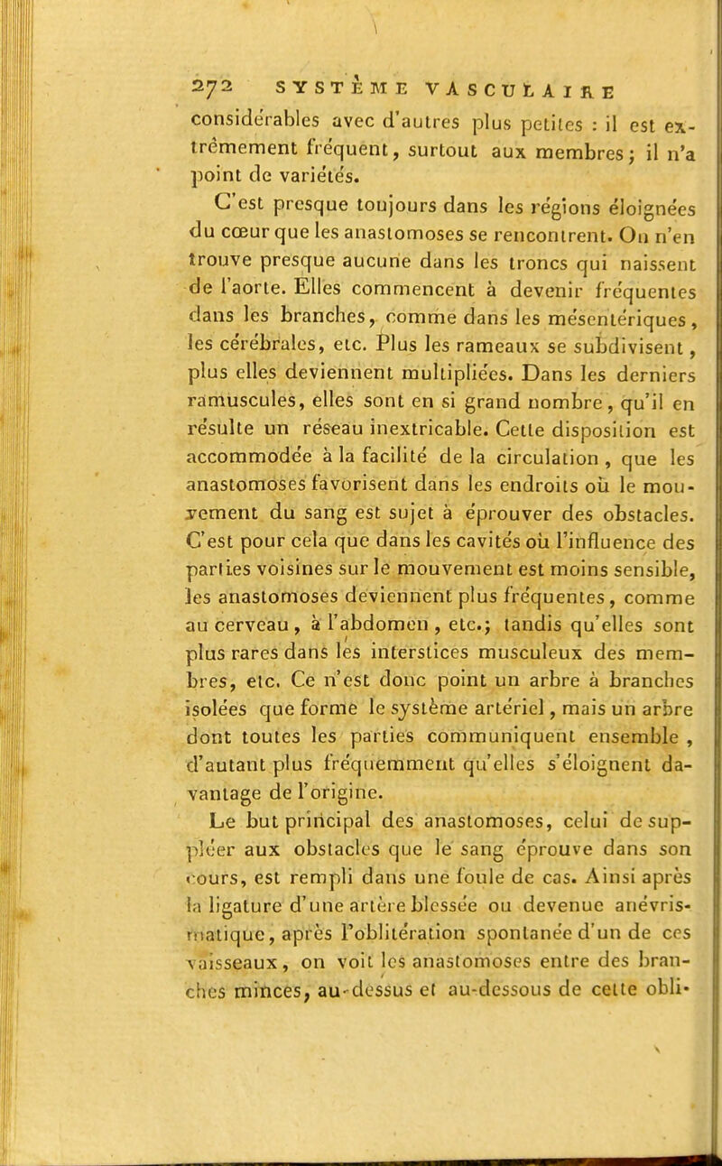 \ 272 SYSTÈME VASCUtAlRE considérables avec d'autres plus petites : il est ex- trêmement fréquent, surtout aux membres; il n'a point de variétés. C'est presque toujours dans les régions éloignées du cœur que les anastomoses se rencontrent. On n'en trouve presque aucune dans les troncs qui naissent de l'aorte. Elles commencent à devenir fréquentes dans les branches, comme dans les mésentériques, les cérébrales, etc. Plus les rameaux se subdivisent, plus elles deviennent multipliées. Dans les derniers ramuscules, elles sont en si grand nombre, qu'il en résulte un réseau inextricable. Cette disposition est accommodée à la facilité delà circulation, que les anastomoses favorisent dans les endroits où le mou- vement du sang est sujet à éprouver des obstacles. C'est pour cela que dans les cavités où l'influence des parties voisines sur le mouvement est moins sensible, les anastomoses deviennent plus fréquentes , comme au cerveau, à l'abdomen , etc.j tandis qu'elles sont plus rares dans les interstices musculeux des mem- bres, etc. Ce n'est donc point un arbre à branches isolées que forme le système artériel, mais un arbre dont toutes les parties communiquent ensemble , d'autant plus fréquemment qu'elles s'éloignent da- vantage de l'origine. Le but principal des anastomoses, celui de sup- pléer aux obstacles que le sang éprouve dans son rours, est rempli dans une foule de cas. Ainsi après la ligature d'une artère blessée ou devenue anévris- niatique, après l'oblitération spontanée d'un de ces vaisseaux, on voit les anastomoses entre des bran- ches minces, au-dessus et au-dessous de celte obli-