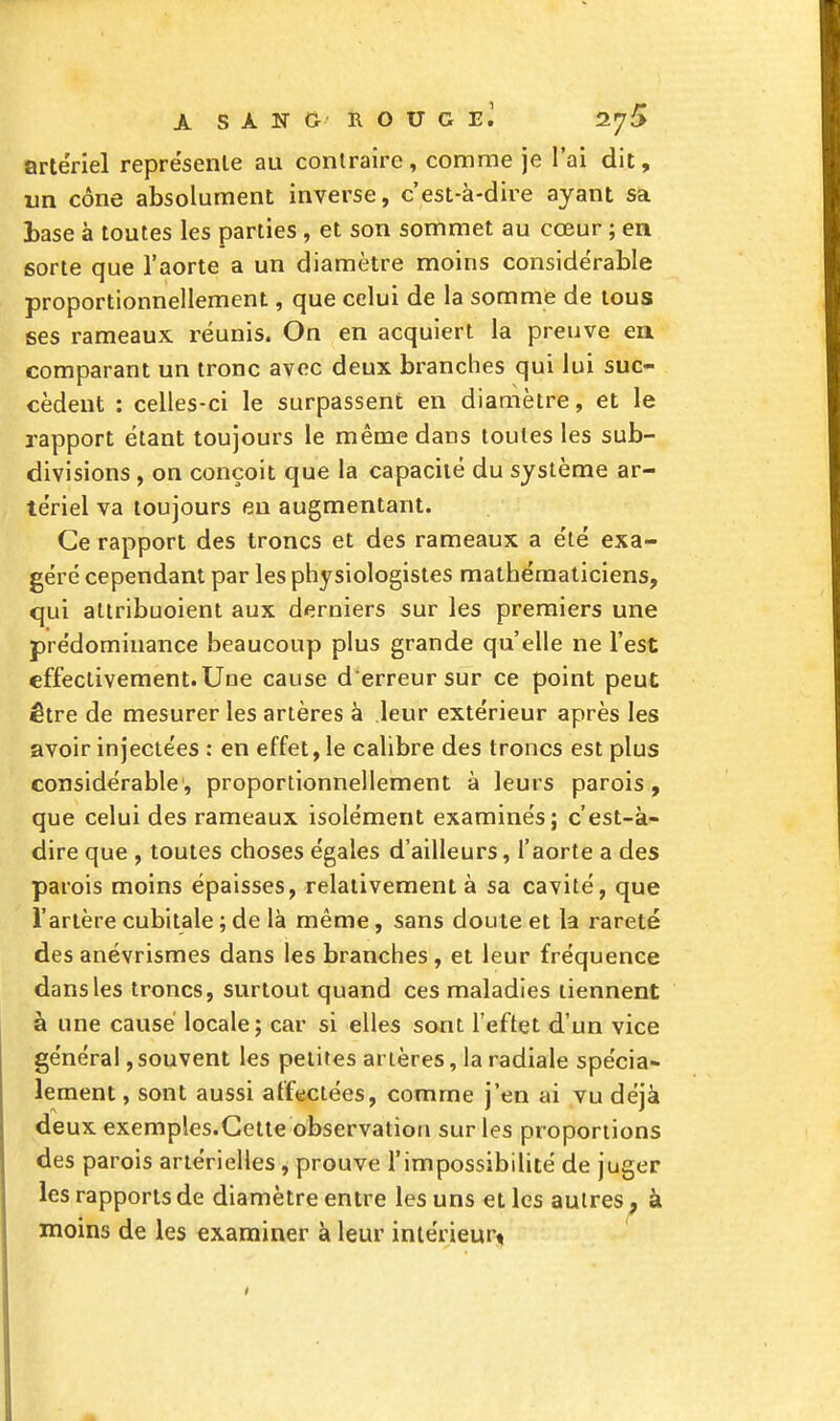 artériel représente au contraire , comme je l'ai dit, un cône absolument inverse, c'est-à-dire ayant sa base à toutes les parties , et son sommet au cœur ; en sorte que l'aorte a un diamètre moins considérable proportionnellement, que celui de la somme de tous ses rameaux réunis. On en acquiert la preuve en comparant un tronc avec deux branches qui lui suc- cèdent : celles-ci le surpassent en diamètre, et le rapport étant toujours le même dans toutes les sub- divisions , on conçoit que la capacité du système ar- tériel va toujours en augmentant. Ce rapport des troncs et des rameaux a été exa- géré cependant par les physiologistes mathématiciens, qui attribuoient aux derniers sur les premiers une prédominance beaucoup plus grande qu'elle ne l'est effectivement. Une cause d erreur sur ce point peut être de mesurer les artères à leur extérieur après les avoir injectées : en effet, le calibre des troncs est plus considérable', proportionnellement à leurs parois, que celui des rameaux isolément examinés; c'est-à- dire que , toutes choses égales d'ailleurs, l'aorte a des parois moins épaisses, relativement à sa cavité, que l'artère cubitale ; de là même, sans doute et la rareté des anévrismes dans les branches, et leur fréquence dans les troncs, surtout quand ces maladies tiennent à une causé locale; car si elles sont l'effet d'un vice général,souvent les petites artères, la radiale spécia- lement , sont aussi affectées, comme j'en ai vu déjà deux exemples.Cette observation sur les proportions des parois artérielles, prouve l'impossibilité de juger les rapports de diamètre entre les uns et les autres 9 à moins de les examiner à leur intérieur* 1