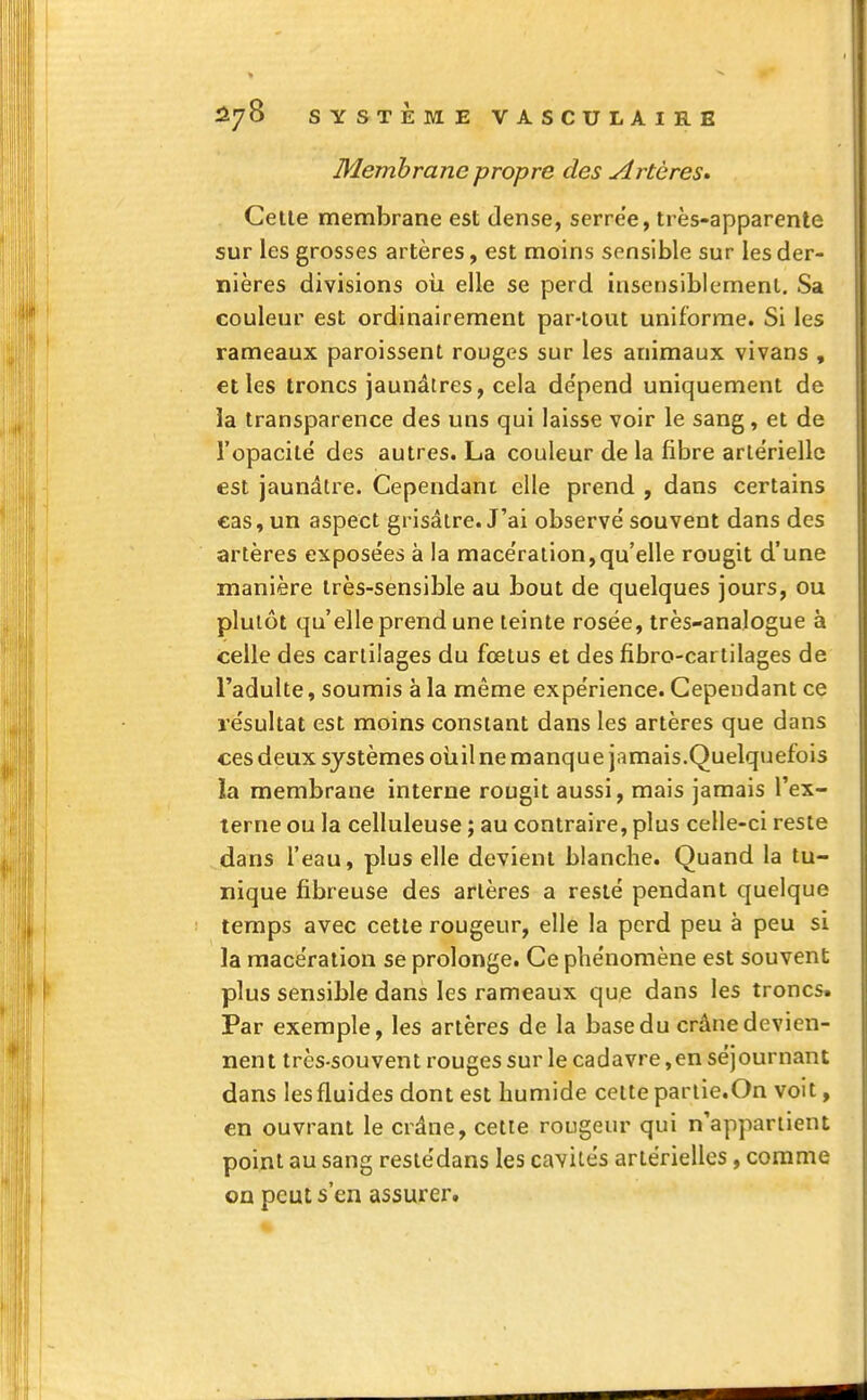 Membrane propre des Artères» Cette membrane est dense, serre'e, très-apparente sur les grosses artères, est moins sensible sur les der- nières divisions où elle se perd insensiblement. Sa couleur est ordinairement par-tout uniforme. Si les rameaux paroissent rouges sur les animaux vivans , et les troncs jaunâtres, cela de'pend uniquement de îa transparence des uns qui laisse voir le sang, et de l'opacité des autres. La couleur de la fibre artérielle est jaunâtre. Cependant elle prend , dans certains cas, un aspect grisâtre. J'ai observé souvent dans des artères exposées à la macération,qu'elle rougit d'une manière très-sensible au bout de quelques jours, ou plutôt qu'elle prend une teinte rosée, très-analogue à celle des cartilages du fœtus et des fïbro-cartilages de l'adulte, soumis à la même expérience. Cependant ce résultat est moins constant dans les artères que dans ces deux systèmes oùil ne manque jamais.Quelquefois ïa membrane interne rougit aussi, mais jamais l'ex- terne ou la celluleuse ; au contraire, plus celle-ci reste dans l'eau, plus elle devient blanche. Quand la tu- nique fibreuse des artères a resté pendant quelque temps avec cette rougeur, elle la perd peu à peu si la macération se prolonge. Ce phénomène est souvent plus sensible dans les rameaux que dans les troncs. Par exemple, les artères de la base du crâne devien- nent très-souvent rouges sur le cadavre,en séjournant dans les fluides dont est humide cette partie.On voit, en ouvrant le crâne, cette rougeur qui n'appartient point au sang restédans les cavités artérielles, comme on peut s'en assurer.