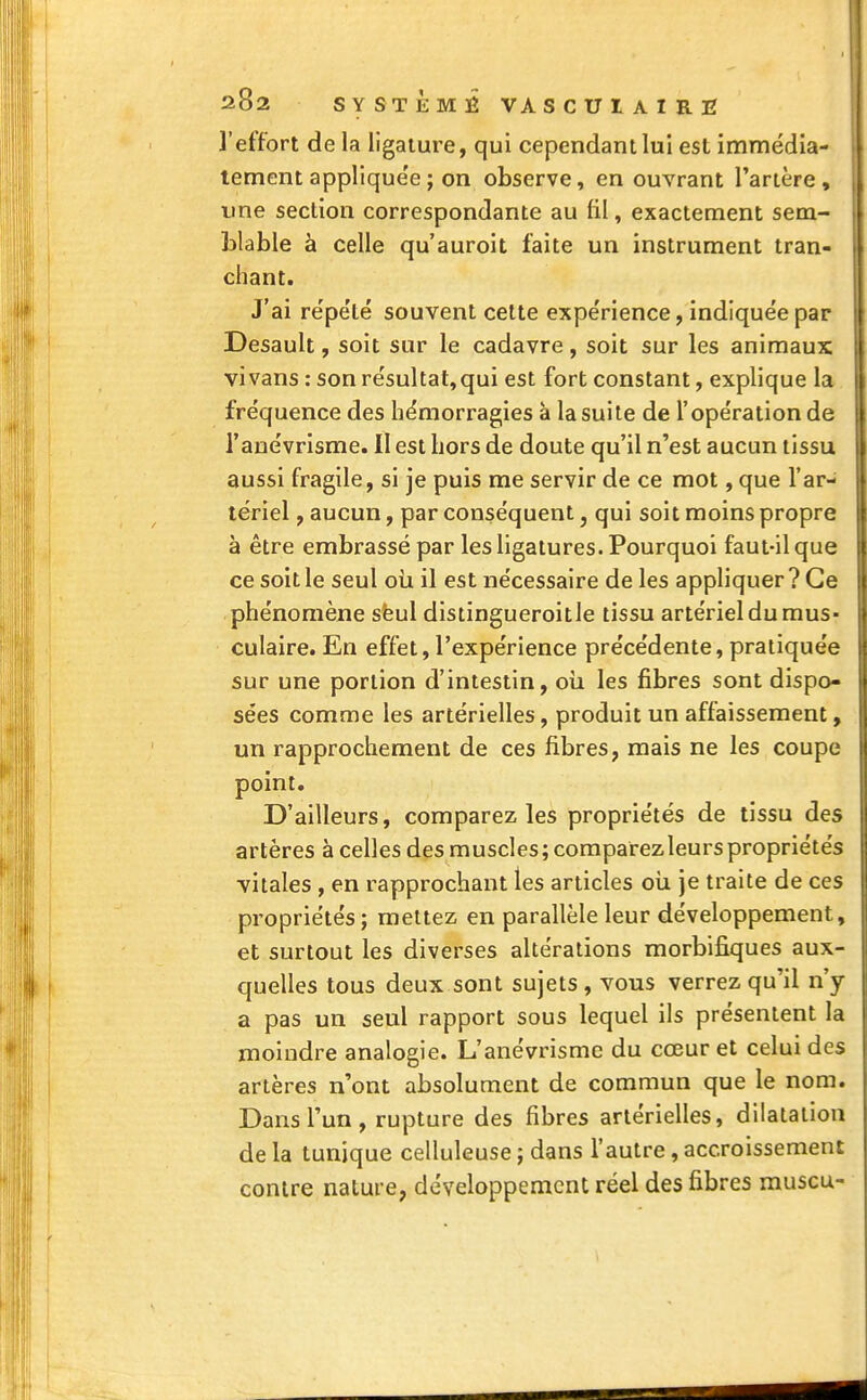 ]'effort de la ligature, qui cependant lui est immédia- tement applique'e ; on observe, en ouvrant l'artère , une section correspondante au fil, exactement sem- blable à celle qu'auroit faite un instrument tran- chant. J'ai répété souvent cette expe'rience, indiquée par Desault, soit sur le cadavre, soit sur les animaux vivans : son résultat,qui est fort constant, explique la fréquence des hémorragies à la suite de l'opération de l'anévrisme. II est hors de doute qu'il n'est aucun tissu aussi fragile, si je puis me servir de ce mot, que l'ar- tériel , aucun, par conséquent, qui soit moins propre à être embrassé par les ligatures. Pourquoi faut-il que ce soit le seul où il est nécessaire de les appliquer? Ce phénomène sëul distingueroitle tissu artériel du mus- culaire. En effet, l'expérience précédente, pratiquée sur une portion d'intestin, où les fibres sont dispo- sées comme les artérielles, produit un affaissement, un rapprochement de ces fibres, mais ne les coupe point. D'ailleurs, comparez les propriétés de tissu des artères à celles des muscles; comparez leurs propriétés yitales , en rapprochant les articles où. je traite de ces propriétés; mettez en parallèle leur développement, et surtout les diverses altérations morbifiques aux- quelles tous deux sont sujets, vous verrez qu'il n'y a pas un seul rapport sous lequel ils présentent la moindre analogie. L'anévrisme du cœur et celui des artères n'ont absolument de commun que le nom. Dans l'un, rupture des fibres artérielles, dilatation de la tunique celluleuse ; dans l'autre , accroissement contre nature, développement réel des fibres muscu-