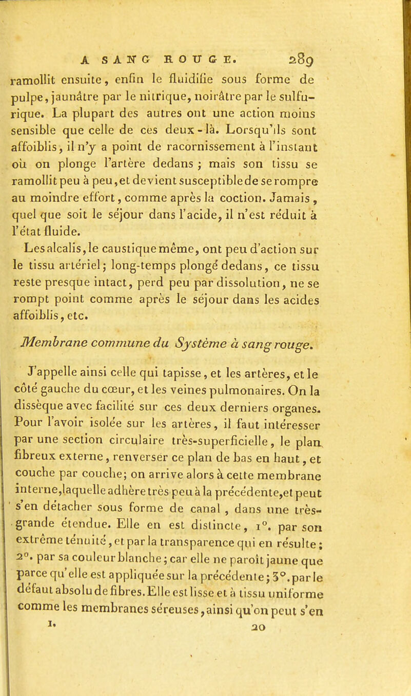 ramollit ensuite, enfin le fluidifie sous forme de pulpe, jaunâtre par le nitrique, noirâtre par le sulf'u- rique. La plupart des autres ont une action moins sensible que celle de ces deux-là. Lorsqu'ils sont affaiblis, il n'y a point de racornissement à l'instant où on plonge l'artère dedans ; mais son tissu se ramollitpeu à peu,etdevientsusceptibledeserompre au moindre effort, comme après la coction. Jamais , quel que soit le séjour dans l'acide, il n'est re'duit à l'état fluide. Les alcalis, le caustique même, ont peu d'action sur le tissu artériel; long-temps plongé dedans, ce tissu reste presque intact, perd peu par dissolution, ne se rompt point comme après le séjour dans les acides affaiblis, etc. Membrane commune du Système à sang rouge. J'appelle ainsi celle qui tapisse, et les artères, et le côté gauche du cœur, et les veines pulmonaires. On la dissèque avec facilité sur ces deux derniers organes. Pour l'avoir isolée sur les artères, il faut intéresser par une section circulaire très-superficielle, le plan, fibreux externe, renverser ce plan de bas en haut, et couche par couche; on arrive alors à cette membrane interne,laquelle adhère très peu à la précédente,et peut ' s'en détacher sous forme de canal , dans une très- grande étendue. Elle en est distincte, i°. par son extrême ténuité, et par la transparence qui en résulte ; 2°. par sa couleur blanche ; car elle ne paroît jaune que parce qu'elle est appliquée sur la précédente; 3°. par le défaut absolu de fibres.Elle est lisse et à tissu uniforme comme les membranes séreuses, ainsi qu'on peut s'en u 20