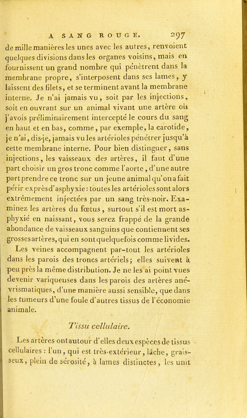 de mille manières les unes avec les autres, renvoient quelques divisions dans les organes voisins, mais en fournissent un grand nombre qui pénètrent dans la membrane propre, s'interposent dans ses lames, y laissent des filets, et se terminent avant la membrane interne. Je n'ai jamais vu, soit par les injections, soit en ouvrant sur un animal vivant une artère où j'avois préliminairement intercepté le cours du sang en haut et en bas, comme, par exemple, la carotide, je n'ai, dis-je, jamais vu les artérioles pénétrer jusqu'à cette membrane interne. Pour bien distinguer, sans injections, les vaisseaux des artères, il faut d'une part choisir un gros tronc comme l'aorte, d'une autre part prendre ce tronc sur un jeune animal qu'on a fait périr exprèsd'asphyxie: toutes les artérioles sont alors extrêmement injectées par un sang très-noir. Exa- minez les artères du fœtus , surtout s'il est mort as- phyxié en naissant, vous serez frappé de la grande abondance de vaisseaux sanguins que contiennent ses grossesartères,qui en sontquelquefois comme livides. Les veines accompagnent par-tout les artérioles dans les parois des troncs artériels; elles suivent à peu près la même distribution. Je ne les ai point vues devenir variqueuses dans les parois des artères ané- vrismatiques, d'une manière aussi sensible, que dans les tumeurs d'une foule d'autres tissus de l'économie animale. Tissu cellulaire. Les artères ontautour d'elles deux espèces de tissus cellulaires : l'un, qui est très-extérieur, lâche, grais- seux, plein de sérosité, à lames distinctes, les unit