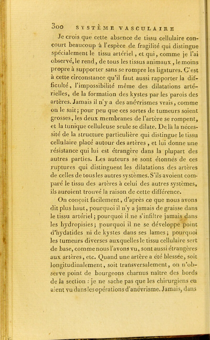 Je crois que cette absence de tissu cellulaire con- court beaucoup à l'espèce de fragilité qui distingue spécialement le tissu artériel, et qui, comme je l'ai observé, le rend, de tous les tissus animaux , le moins propre à supporter sans se rompre les ligatures. C'est à cette circonstance qu'il faut aussi rapporter la dif- ficulté, l'impossibilité même des dilatations arté- rielles, de la formation des kystes par les parois des artères. Jamais il n'y a des anévrismes vrais, comme on le sait ; pour peu que ces sortes de tumeurs soient grosses, les deux membranes de l'artère se rompent, et la tunique celluleuse seule se dilate. De. là la néces- sité de la structure particulière qui distingue le tissu cellulaire placé autour des artères , et lui donne une résistance qui lui est étrangère dans la plupart des autres parties. Les auteurs se sont étonnés de ces ruptures qui distinguent les dilatations des artères de celles de tous les autres systèmes. S'ils avoient com- paré le tissu des artères à celui des autres systèmes, ilsauroient trouvé la raison de cette différence. On conçoit facilement, d'après ce que nous avons dit plus haut, pourquoi il n'y a jamais de graisse dans le tissu artériel; pourquoi il ne s'infiltre jamais dans les hydropisies; pourquoi il ne se développe point d'hydatides ni de kystes dans ses lames ; pourquoi les tumeurs diverses auxquelles le tissu cellulaire sert de base, comme nous l'avons vu, sont aussi étrangères aux artères, etc. Quand une artère a été blessée, soit longitudinalement, soit transversalement, on n'ob- serve point de bourgeons charnus naître des bords de la section : je ne sache pas que les chirurgiens en aient vu dans les opérations d'anévrisme. Jamais, dans