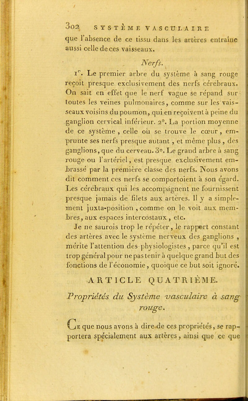 / 002. SYSTÈME VASCULAIJir. que l'absence de ce tissu dans les artères entraîne aussi celle de ces vaisseaux. Nerfs. i°. Le premier arbre du système à sang rouge reçoit presque exclusivement des nerfs cérébraux. On sait en effet que le nerf vague se répand sur toutes les veines pulmonaires, comme sur les vais- seaux voisins du poumon, qui en reçoivent à peine du ganglion cervical inférieur. 20. La portion moyenne de ce système , celle ou se trouve le cœur, em- prunte ses nerfs presque autant , et même plus , des ganglions, que du cerveau. 3°. Le grand arbre à sang rouge ou l'artériel, est presque exclusivement em- brassé par la première classe des nerfs. Nous avons dit comment ces nerfs se comportaient à son égard. Les cérébraux qui les accompagnent ne fournissent presque jamais de filets aux artères. H y a simple- ment juxta-position , comme on le voit aux mem- bres, aux espaces intercostaux, etc. Je ne saurois trop le répéter, le rappert constant des artères avec le système nerveux des ganglions , mérite l'attention des physiologistes , parce qu'il est trop général pour ne pas tenir à quelque grand but des fonctions de l'économie, quoique ce but soit ignoré. ARTICLE QUATRIÈME. Propriétés du Système vasculaire à sang rouge. Ce que nous avons à dire de ces propriétés, se rap- portera spécialement aux artères, ainsi que ce que