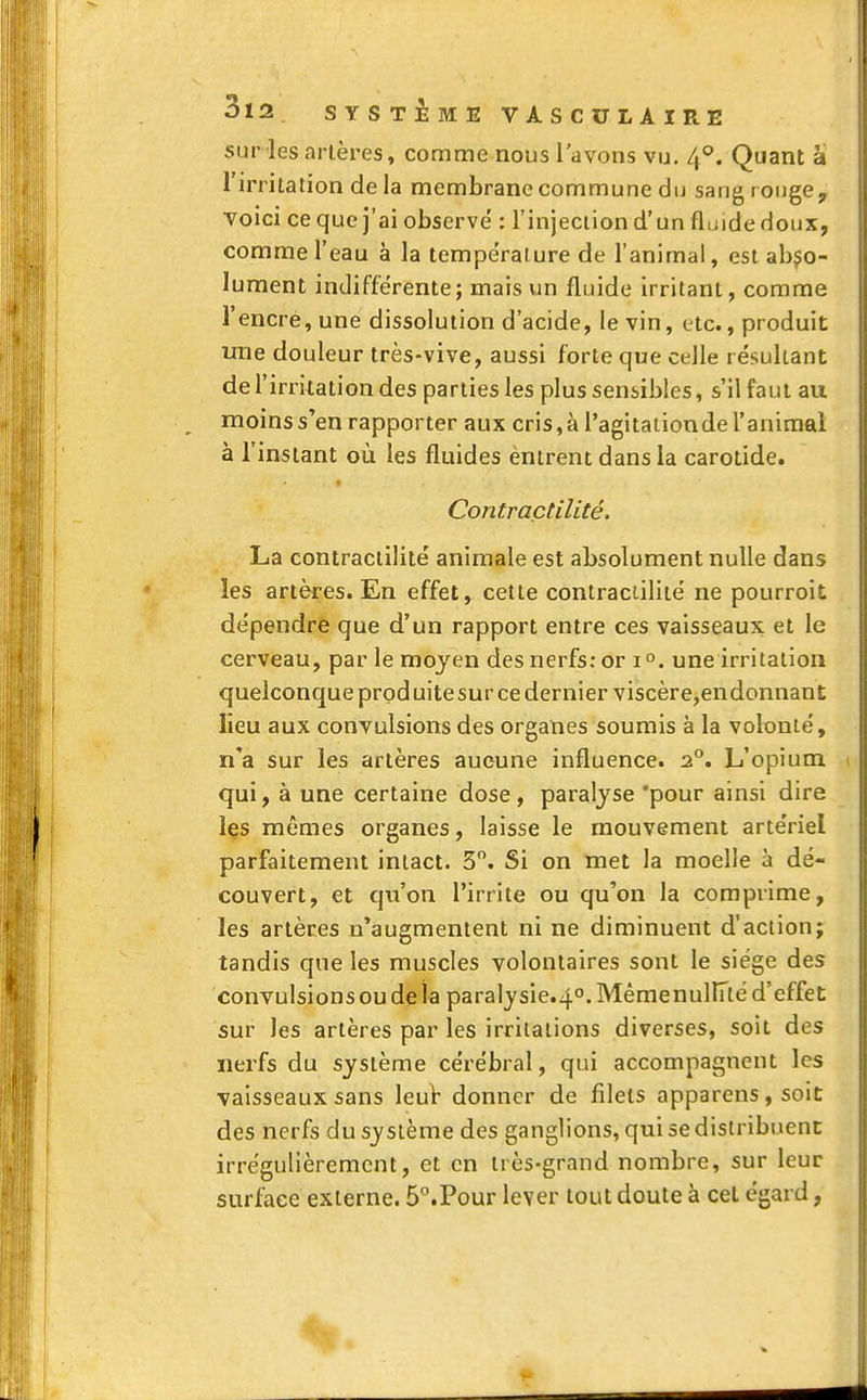 sur -les artères, comme nous l'avons vu. 4°. Quant â l'irritation de la membrane commune du sang rouge, voici ce que j'ai observe' : l'injection d'un fluide doux, comme l'eau à la température de l'animal, est abso- lument indifférente; mais un fluide irritant, comme l'encre, une dissolution d'acide, le vin, etc., produit une douleur très-vive, aussi forte que celle résultant de l'irritation des parties les plus sensibles, s'il faut au moins s'en rapporter aux cris, à l'agitation de l'animal à l'instant où les fluides èntrent dans la carotide. Contraçtilitê. La contraçtilitê animale est absolument nulle dans les artères. En effet, cette contraçtilitê ne pourroit dépendre que d'un rapport entre ces vaisseaux et le cerveau, par le moyen des nerfs: or i°. une irritation quelconque produite sur ce dernier viscère,endonnant lieu aux convulsions des organes soumis à la volonté, n'a sur les artères aucune influence. 2°. L'opium qui, à une certaine dose, paralyse 'pour ainsi dire les mêmes organes, laisse le mouvement artériel parfaitement intact. 3°. Si on met la moelle à dé- couvert, et qu'on l'irrite ou qu'on la comprime, les artères n'augmentent ni ne diminuent d'action; tandis que les muscles volontaires sont le siège des convulsions ou de la paralysie.40.Mêmenuliïté d'effet sur les artères par les irritations diverses, soit des nerfs du système cérébral, qui accompagnent les vaisseaux sans leur donner de filets apparens, soit des nerfs du système des ganglions, qui se distribuent irrégulièrement, et en très-grand nombre, sur leur surface externe. 5°.Pour lever tout doute à cet égard,