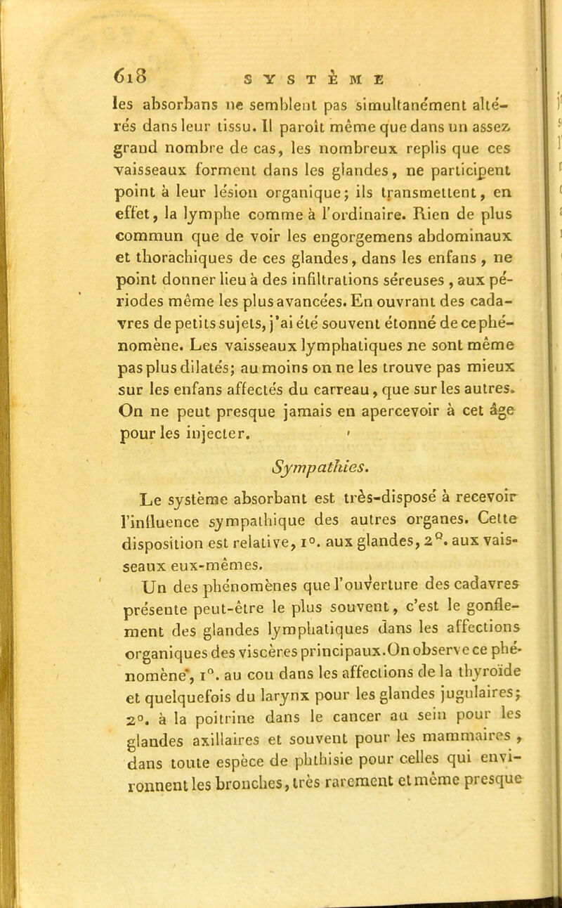 les absorbans ne semblent pas simultanément alté- rés dans leur tissu. Il paroit même que dans un assez, grand nombre de cas, les nombreux replis que ces vaisseaux forment dans les glandes, ne participent point à leur lésion organique; ils transmettent, en effet, la lymphe comme à l'ordinaire. Rien de plus commun que de voir les engorgemens abdominaux et tborachiques de ces glandes, dans les enfans , ne point donner lieu à des infiltrations séreuses , aux pé- riodes même les plus avancées. En ouvrant des cada- vres de petits sujets, j'ai été souvent étonné de ce phé- nomène. Les vaisseaux lymphatiques ne sont même pas plus dilatés; au moins on ne les trouve pas mieux sur les enfans affectés du carreau, que sur les autres» On ne peut presque jamais en apercevoir à cet âge pour les injecter. ' Sympathies. Le système absorbant est très-disposé à recevoir l'influence sympathique des autres organes. Cette disposition est relative, i°. aux glandes, 2Q. aux vais- seaux eux-mêmes. Un des phénomènes que l'ouverture des cadavres présente peut-être le plus souvent, c'est le gonfle- ment des glandes lymphatiques dans les affections organiques des viscères principaux.On observe ce phé- nomène, i°. au cou dans les affections de la thyroïde et quelquefois du larynx pour les glandes jugulaires; 2°. à la poitrine dans le cancer au sein pour les glandes axillaires et souvent pour les mammaires , dans toute espèce de phthisie pour celles qui envi- ronnent les bronches, très rarement et môme presque