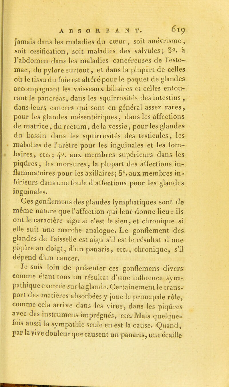 jamais dans les maladies du cœur, soif, anévrisme , soit ossification, soit maladies des valvules ; 3°. à l'abdomen dans les maladies cancéreuses de l'esto- mac, du pylore surtout, et dans la plupart de celles ou le tissu du foie est altéré pour le paquet de glandes accompagnant les vaisseaux biliaires et celles entou- rant le pancréas, dans les squirrosités des intestins , dans leurs cancers qui sont en général assez rares, pour les glandes mésentériques, dans les affections de matrice , du rectum, de la vessie, pour les glandes du bassin clans les squirrosités des testicules, les maladies de l'urèlre pour les inguinales et les lom- baires, etc.; 4°. aux membres supérieurs dans les piqûres, les morsures, la plupart des affections in- flammatoires pour les axillaires; 5°. aux membres in- férieurs dans une foule d'affections pour les glandes inguinales. Ces gonflemens des glandes lymphatiques sont de même nature que l'affection qui leur donne lieu : ils ont le caractère aigu si c'est le sien, et chronique si elle suit une marche analogue. Le gonflement des glandes de l'aisselle est aigu s'il est le résultat d'une piqûre au doigt, d'un panaris, etc., chronique, s'il dépend d'un cancer. Je suis loin de présenter ces gonflemens divers comme étant tous un résultat d'une influence sym- pathique exercée sur la glande. Certainement le trans- port des matières absorbées y joue le principale rôle, comme cela arrive dans les virus, dans les piqûres avec des instrumens imprégnés, etc. Mais quelque- fois aussi la sympathie seule en est la cause. Quand, par la yive douleur que causent un panaris, une écaille