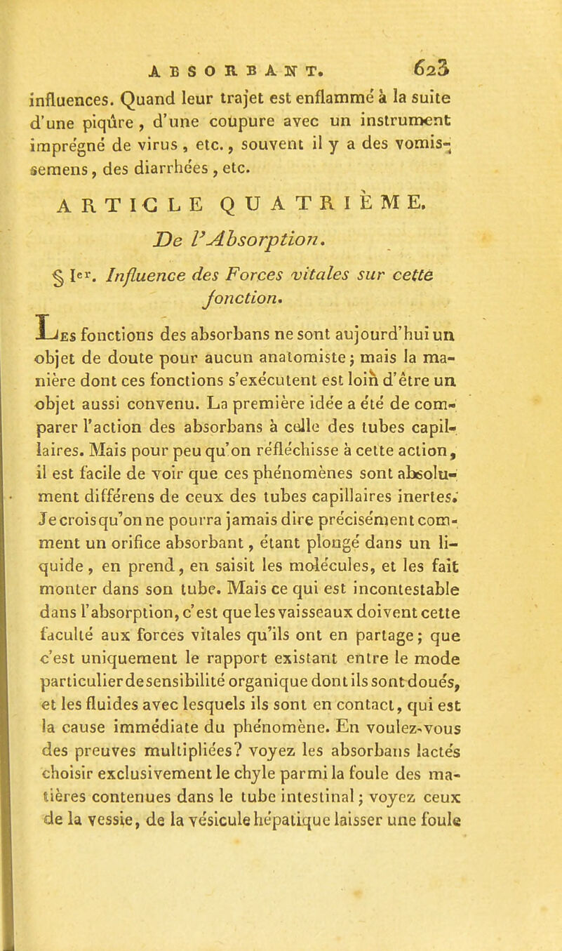 influences. Quand leur trajet est enflamme' à la suite d'une piqûre , d'une coupure avec un instrument imprégné de virus , etc., souvent il y a des vomis- semens, des diarrhées , etc. ARTICLE QUATRIÈME. De l'Absorption. § Ier. Influence des Forces vitales sur cette Jonction. Les fonctions des absorbans ne sont aujourd'hui un objet de doute pour aucun anatomistej mais la ma- nière dont ces fonctions s'exécutent est loin d'être un, objet aussi convenu. La première idée a été de com- parer l'action des absorbans à celle des tubes capil- laires. Mais pour peu qu'on réfléchisse à cette action, il est facile de voir que ces phénomènes sont absolu-; ment différens de ceux des tubes capillaires inertes.' Je crois qu'on ne pourra jamais dire précisément com- ment un orifice absorbant, étant plongé dans un li- quide , en prend, en saisit les molécules, et les fait monter dans son tube. Mais ce qui est incontestable dans l'absorption, c'est que les vaisseaux doivent cette faculté aux forces vitales qu'ils ont en partage ; que c'est uniquement le rapport existant entre le mode particulier desensibilité organique dont ils sont doués, et les fluides avec lesquels ils sont en contact, qui est la cause immédiate du phénomène. En voulez-vous des preuves multipliées? voyez les absorbans lactés choisir exclusivement le chyle parmi la foule des ma- tières contenues dans le tube intestinal ; voyez ceux de la vessie, de la vésicule hépatique laisser une foule