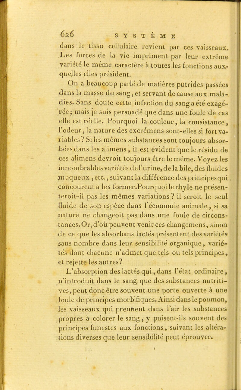 I SYSTÈME dans le lissu cellulaire revient par ces vaisseaux. Les forces de la vie impriment par leur extrême variété le même caractère à toutes les fonctions aux- quelles elles président. On a beaucoup parlé de matières putrides passées dans la masse du sang, et servant de cause aux mala- dies. Sans doute cette infection du sang a été exagé- rée ; mais je suis persuadé que dans une foule de cas elle est réelle. Pourquoi la couleur, la consistance, l'odeur, la nature des excrémens sont-elles si fort va- riables? Si les mêmes substances sont toujours absor- bées dans les alimens , il est évident que le résidu de ces alimens devroit toujours être le même. Voyez les innombrables variétés del'urine, de la bile, des fluides muqueux ,etc., suivant la différence des principesqui concourent à les former .Pourquoi le chyle ne présen- teroit-il pas les mêmes variations? il seroit le seul lluide de son espèce dans l'économie animale, si sa nature ne changeoit pas dans une foule de circons- tances. Or, d'où peuvent venirces changemens, sinon de ce que les absorbans lactés présentent des variétés sans nombre dans leur sensibilité organique, varié- lés dont chacune n'admet que tels ou tels principes, et rejette les autres? L'absorption des lactés qui, dans l'état ordinaire, n'introduit dans le sang que des substances nutriti- ves, peut donc être souvent une porte ouverte à une foule de principes morbifiques. Ainsi dans le pou mon, les vaisseaux qui prennent dans l'air les substances propres à colorer le sang , y puiseut-ils souvent des principes funestes aux fonctions, suivant les altéra- tions diverses que leur sensibilité peut éprouver.